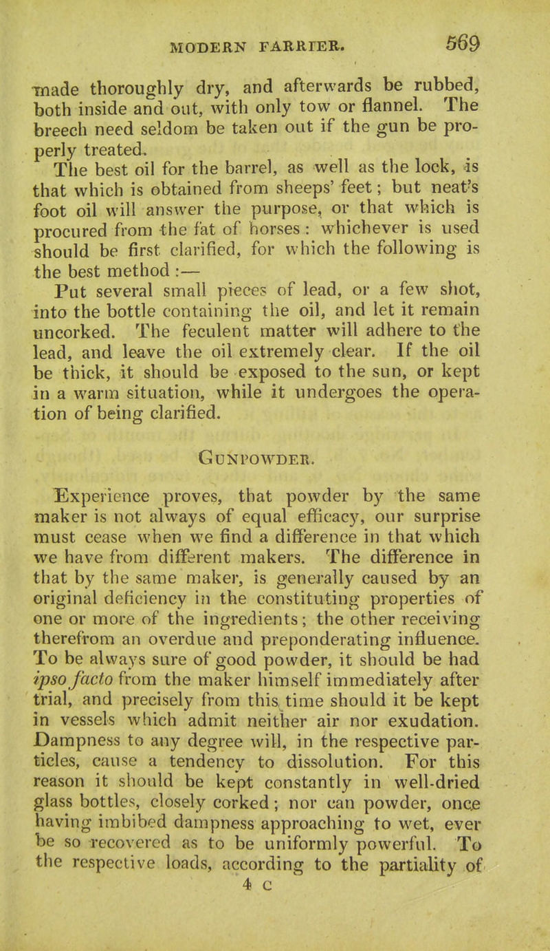 made thoroughly dry, and afterwards be rubbed, both inside and out, with only tow or flannel. The breech need seldom be taken out if the gun be pro- perly treated. The best oil for the barrel, as well as the lock, is that which is obtained from sheeps' feet; but neat?s foot oil will answer the purpose, or that which is procured from the fat of horses: whichever is used should be first clarified, for which the following is the best method :— Put several small pieces of lead, or a few shot, into the bottle containing the oil, and let it remain uncorked. The feculent matter will adhere to the lead, and leave the oil extremely clear. If the oil be thick, it should be exposed to the sun, or kept in a warm situation, while it undergoes the opera- tion of being clarified. Gunpowder. Experience proves, that powder by the same maker is not always of equal efficacy, our surprise must cease when we find a difference in that which we have from different makers. The difference in that by the same maker, is generally caused by an original deficiency i?i the constituting properties of one or more of the ingredients; the other receiving therefrom an overdue and preponderating influence- To be always sure of good powder, it should be had ipso facto from the maker himself immediately after trial, and precisely from this time should it be kept in vessels which admit neither air nor exudation. Dampness to any degree will, in the respective par- ticles, cause a tendency to dissolution. For this reason it should be kept constantly in well-dried glass bottles, closely corked; nor can powder, oncje having imbibed dampness approaching to wet, ever be so recovered as to be uniformly powerful. To the respective loads, according to the partiality of 4 c