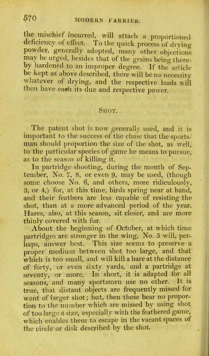 4^70 the mischief incurred, will attach a proportioned deficiency of effect. To the quick process of drying powder, generally adopted, many other objection's may be urged, besides that of the grains being there- by hardened to an improper degree. If thearticle be kept as above described, there will be no necessity whatever of drying, and the respective loads will then have eaeh its due and respective power. Shot. The patent shot is now generally used, and it is important to the success of the chase that the sports- man should proportion the size of the shot, as well, to the particular species of game he means to pursue, as to the season of killing it. In partridge-shooting, during the month of Sep- tember, No. 7, 8, or even 9, may be used, (though some choose No. 6, and others, more ridiculously, 3, or 4,) for, at this time, birds spring near at hand, and their feathers are less capable of resisting the shot, than at a more advanced period of the year. Hares, also, at this season, sit closer, and are more thinly covered with fur. About the beginning of October, at which time partridges are stronger in the wing. No. 5 will, per- haps, answer best. This size seems to preserve a proper medium between shot too large, and that which is too small, and will kill a hare at the distance of forty, or even sixty yards, and a partridge at seventy, or more. In short, it is adapted for all seasons, and many sportsmen use no other. It is true, that distant objects are frequently missed for want of larger shot; but, then these bear no propor- tion to the number which are missed by using shot of too large a size, especially with the feathered game, which enables them to escape in the vacant spaces of the circle or disk described by the shot.