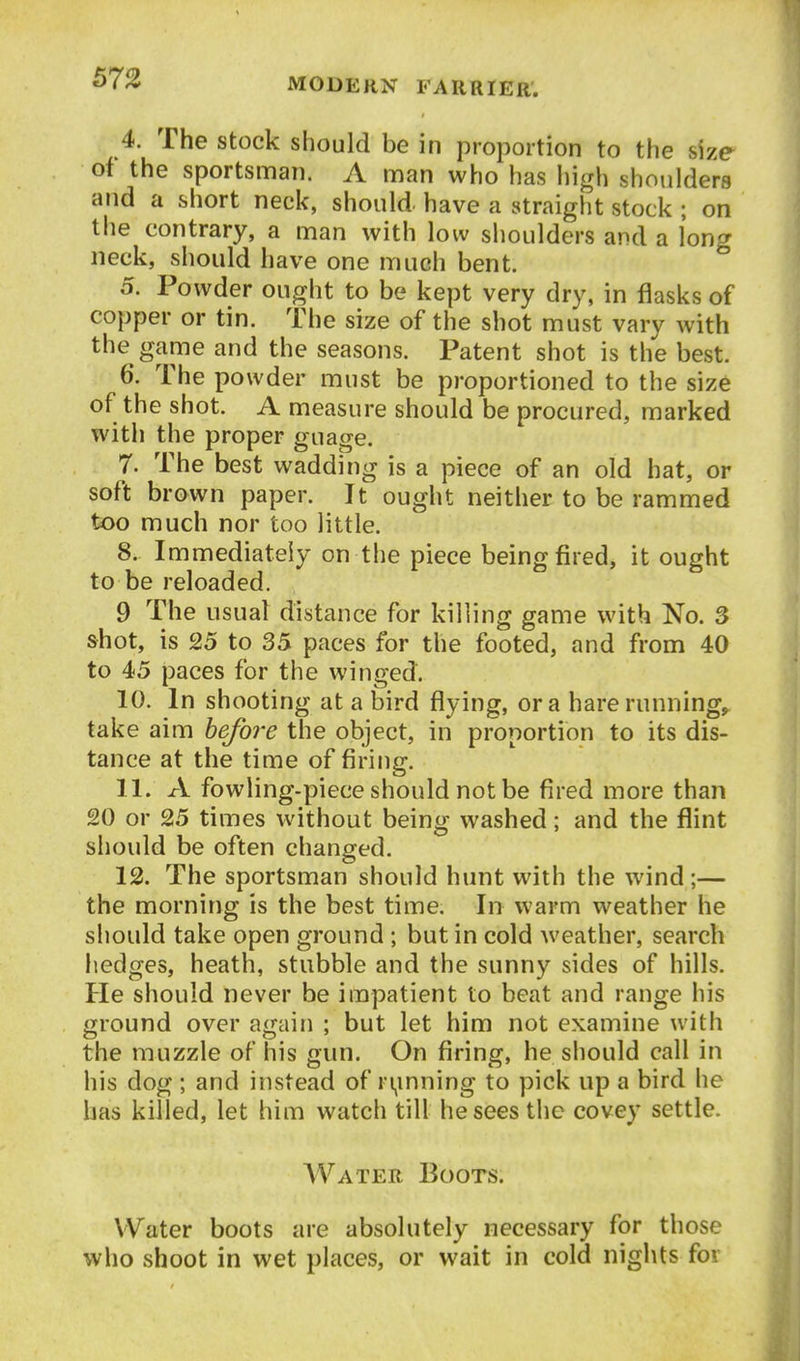 4. The stock should be in proportion to the size of the sportsman. A man who has high shoulders and a short neck, should, have a straight stock ; on the contrary, a man with low shoulders and a long neck, should have one much bent. 5. Powder ought to be kept very dry, in flasks of copper or tin. The size of the shot must vary with the game and the seasons. Patent shot is the best. 6. The powder must be proportioned to the size of the shot. A measure should be procured, marked with the proper guage. 7. The best wadding is a piece of an old hat, or soft brown paper. It ought neither to be rammed too much nor too little. 8. Immediately on the piece being fired, it ought to be reloaded. 9 The usual distance for killing game with No. 3 shot, is 25 to 35 paces for the footed, and from 40 to 45 paces for the winged. 10. In shooting at a bird flying, or a hare runnings take aim before the object, in proportion to its dis- tance at the time of firing. 11. A fowling-piece should not be fired more than 20 or 25 times without being washed; and the flint should be often changed. 12. The sportsman should hunt with the wind;— the morning is the best time. In warm weather he should take open ground ; but in cold weather, search liedges, heath, stubble and the sunny sides of hills. He should never be impatient to beat and range his ground over again ; but let him not examine with the muzzle of his gun. On firing, he should call in his dog; and instead of ri^mning to pick up a bird he has killed, let him watch till he sees the covey settle. Water Boots. Water boots are absolutely necessary for those who shoot in wet places, or wait in cold nights for