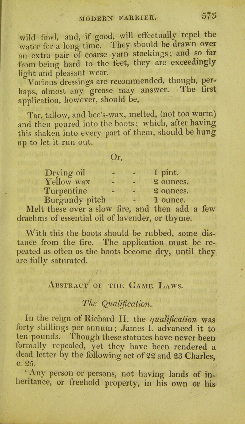 67S wild fowl, and, if good, will effectually repel the water for a long time. They should be drawn over an extra pair of coarse yarn stockings; and so far from being hard to the feet, they are exceedingly light and pleasant wear. Various dressings are recommended, though, per- haps, almost any grease may answer. The first application, however, should be. Tar, tallow, and bee's-wax, melted, (not too warm) and then poured into the boots; which, after having this shaken into every part of them, should be hung up to let it run out. Or, Drying oil - - 1 pint. Yellow wax - - 2 ounces. Turpentine - - 2 ounces. Burgundy pitch - 1 ounce. Melt these over a slow fire, and then add a few drachms of essential oil of lavender, or thyme. With this the boots should be rubbed, some dis- tance from the fire. The application must be re- peated as often as the boots become dry, until they are fully saturated. Abstract' of the Game Laws. The Qualification. In the reign of Richard II. the qualification was forty shillings per annum; James I. advanced it to ten pounds. Though these statutes have never been formally repealed, yet they have been rendered a dead letter by the following act of 22 and 23 Charles, c. 25. • Any person or persons, not having lands of in- heritance, or freehold property, in his own or his