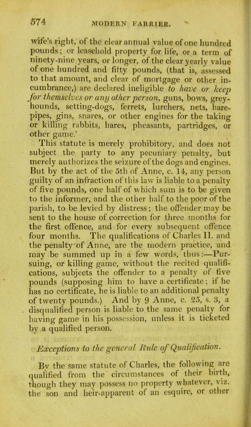 wife's right, of the clear annual value of one hundred pounds; or leaseliold property for life, or a term of ninety-nine years, or longer, of the clear yearly value of one hundred and fifty pounds, (that is, assessed to that amount, and clear of mortgage or other in- cumbrance,) are declared ineligible to have or keep for themselves or any otiier j)eriion, guns, bows, grey- hounds, setting-dogs, ferrets, lurchers, nets, hare- pipes, gins, snares, or other engines for the taking or killing rabbits, hares, pheasants, partridges, or other game,' This statute is merely prohibitory, and does not subject the party to any pecuniary penalty, but merely authorizes the seizure of the dogs and engines. But by the act of the 5th of Anne, c. 14, any person guilty of an infraction of this law is liable to a penalty of five pounds, one half of which sum is to be given to the informer, and the other half to the poor of the parish, to be levied by distress; the offender may be sent to the house of correction for three months for the first ofi'ence, and for every subsequent offence four months. The qualifications of Charles II. and the penalty of Anne, are the modern practice, and may be summed up in a few words, thus:—Pur- suing, or killing game, without the recited qualifi- cations, subjects the offender to a penalty of five pounds (supposing him to have a certificate; if he has no certificate, he is liable to an additional penalty of twenty pounds.) And by 9 Anne, c. 25, s. 3, a disqualified person is liable to the same penalty for having game in his possession, unless it is ticketed by a qualified person. Exceptions to the general Rule of Qualification. By the same statute of Charles, the following are qualified from the circumstances of their birth, though they may possess no property whatever, viz. the son and heir-apparent of an esquire, or other