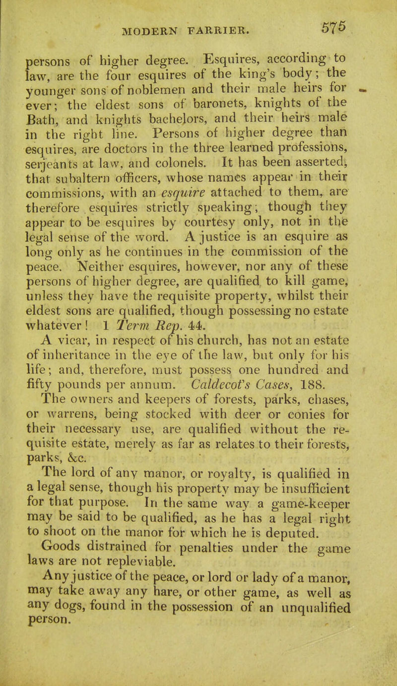 persons of higher degree. Esquires, according to law, are the four esquires of the king's body; the younger sons of noblemen and their male heirs for ever; the eldest sons of baronets, knights of the Bath, and knights bachelors, and their heirs male in the right line. Persons of higher degree than esquires, are doctors in the three learned professions, Serjeants at law, and colonels. It has been asserted^ that subaltern officers, whose names appear in their commissions, with an esquire attached to them, are therefore esquires strictly speaking; though they appear to be esquires by courtesy only, not in thfe legal sense of the word. A justice is an esquire as long only as he continues in the commission of the peace. Neither esquires, however, nor any of these persons of higher degree, are qualified to kill game, unless they have the requisite property, whilst their eldest sons are qualified, though possessing no estate whatever ! 1 Term Rep. 44. A vicar, in respect of his church, has not an estate of inheritance in the eye of the law, but only fur his life; and, therefore, must possess one hundred and fifty pounds per annum. CaldecoVs Cases, 188. The owners and keepers of forests, parks, chases, or warrens, being stocked with deer or conies for their necessary use, are qualified without the re- quisite estate, merely as far as relates to their forests, parks, he. The lord of any manor, or royalty, is qualified in a legal sense, though his property may be insufficient for that purpose. In the same way a game-keeper may be said to be qualified, as he has a legal right to shoot on the manor for which he is deputed. Goods distrained for penalties under the game laws are not repleviable. Any justice of the peace, or lord or lady of a manor, may take away any hare, or other game, as well as any dogs, found in the possession of an unqualified person.