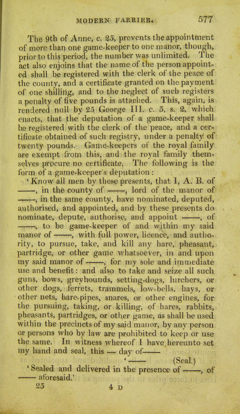 The 9th of Anne, c. 25, prevents the appointment of more than one game-keeper to one manor, though, prior to this period, the number was unlimited. The act also enjoins that the name of the person appoint- ed shall be registered with the clerk of the peace of the county, and a certificate granted on the payment of one shilling, and to the neglect of such registers a penalty of five pounds is attaclied. This, again, is rendered null by 25 George III. c. 5, s. 2, which enacts, that the deputation of a game-keeper shall be registered with the clerk of the peace, and a cer- tificate obtained of such registry, under a penalty of twenty pounds. Game-keepers of the royal family are exempt from this, and the royal family them- selves procure no certificate. The following is the form of a game-keeper's deputation : ' Know all men by these presents, that 1, A. B. of , in the county of —r--, lord of the manor of —in the same county, have nominated, deputed, authorised, and appointed, and by these presents do nominate, depute, authorise, and appoint , of , to be game-keeper of and within my said manor of , with full power, licence, and autho- rity, to pursue, take, and kill any hare, pheasant, partridge, or other game whatsoever, in and upon my said manor of , for my sole and immediate use and benefit: and also to take and seize all such guns, bows, greyhounds, setting-dogs, lurchers, or other dogs, ferrets, trammels, low-bells, hays, or other nets, hare-pipes, snares, or other engines, for the pursuing, taking, or killing, of hares, rabbits, pheasants, partridges, or other game, as shall be used within the precincts of my said manor, by any person or persons who by law are prohibited to keep or use the same. In witness whereof I have hereunto set my hand and seal, this day of ' (Seal.) • Sealed and delivered in the presence of ——, of < aforesaid.' 25 4 D