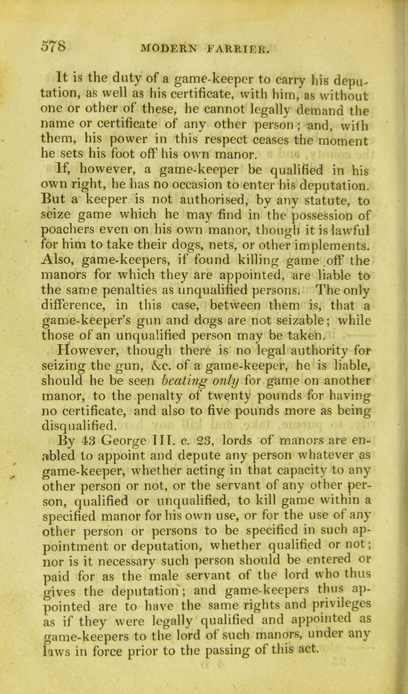 It is the duty of a game-keeper to carry his depu- tation, as well as his certificate, with him, as without one or other of these, he cannot legally demand the name or certificate of any other person; and, with them, his power in this respect ceases the moment he sets his foot off his own manor. If, however, a game-keeper be qualified in his own right, he has no occasion to enter his deputation. But a keeper is not authorised, by any statute, to seize game which he may find in the possession of poachers even on his own manor, though it is lawful for him to take their dogs, nets, or other implements. Also, game-keepers, if found killing game off the manors for which they are appointed, are liable to the same penalties as unqualified personSi The only difference, in this case, between them is, that a game-keeper's gun and dogs are not seizable; while those of an unqualified person may be taken. However, though there is no legal authority for seizing the gun, &c. of a game-keeper, he is liable, should he be seen beating only for game on another manor, to the penalty of twenty pounds for having no certificate, and also to five pounds more as being disqualified. By 43 George III. c. 23, lords of manors are en- abled to appoint and depute any person whatever as game-keeper, whether acting in that capacity to any other person or not, or the servant of any other per- son, qualified or unqualified, to kill game within a specified manor for his own use, or for the use of any other person or persons to be specified in such ap- pointment or deputation, whether qualified or not; nor is it necessary such person should be entered or paid for as the male servant of the lord who thus gives the deputation; and game-keepers thus ap- pointed are to have the same rights and privileges as if they were legally qualified and appointed as game-keepers to the lord of such manors, under any laws in force prior to the passing of this act.