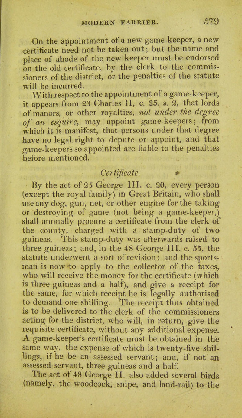 On the appointment of a new game-keeper, a new certificate need not be taken out; but the name and place of abode of the new keeper must be endorsed on the old certificate, by the clerk to the commis- sioners of the district, or the penalties of the statute will be incurred. With respect to the appointment of a game-keeper, it appears from 23 Charles II, c. 25. s. 2, that lords of manors, or other royalties, not under the degree of an esquire, may appoint game-keepers; from which it is manifest, that persons under that degree have no legal right to depute or appoint, and that game-keepers so appointed are liable to the penalties before mentioned. Certificate. ♦ By the act of 25 George III. c. 20, every person (except the royal family) in Great Britain, who shall use any dog, gun, net, or other engine for the taking or destroying of game (not bting a game-keeper,) shall annually procure a certificate from the clerk of the county, charged with a s^amp-duty of two guineas. This stamp-duty was afterwards raised to three guineas; and, in the 48 George HI. c. 55, the statute underwent a sort of revision ; and the sports- man is now -to apply to the collector of the taxes, who will receive the money for the certificate (which is three guineas and a half), and give a receipt for the same, for which receipt he is legally authorised to demand one shilling. The receipt thus obtained is to be delivered to the clerk of the commissioners acting for the district, who will, in return, give the requisite certificate, without any atlditional expense. A game-keeper's certificate must be obtained in the same way, the expense of which is twenty-five shil- lings, if he be an assessed servant; and, if not an assessed servant, three guineas and a half The act of 48 George II. also added several birds (namely, the woodcock, snipe, and land-rail) to the