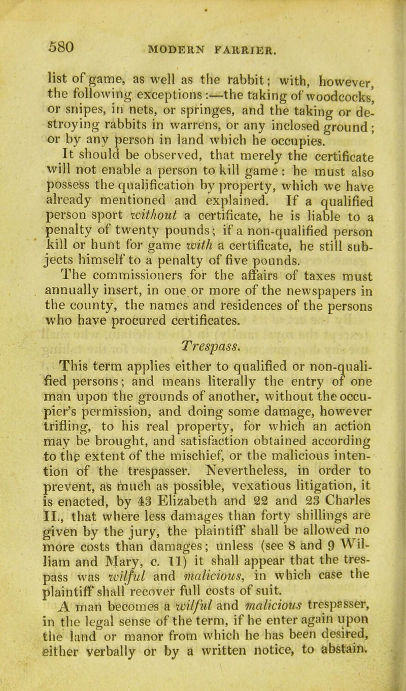 list of game, as well as the rabbit; with, however, the following exceptions:—the taking of woodcocks', or snipes, in nets, or springes, and the taking or de- stroying rabbits in warrens, or any inclosed ground ; or by any person in land which he occupies. It should be observed, that merely the certificate will not enable a person to kill game: he must also possess the qualification by ])roperty, which we have already mentioned and explained. If a qualified person sport ivithout a certificate, he is liable to a penalty of twenty pounds; if a non-qualified person kill or hunt for game with a certificate, he still sub- jects himself to a penalty of five pounds. The commissioners for the affairs of taxes must annually insert, in one or more of the newspapers in the county, the names and residences of the persons who have procured certificates. Trespass. This term applies either to qualified or non-quali- fied persons; and means literally the entry of one man upon the grounds of another, without the occu- pier's permission, and doing some damage, however trifling, to his real property, for which an action may be brought, and satisfaction obtained according to the extent of the mischief, or the malicious inten- tion of the trespasser. Nevertheless, in order to prevent, as mudh as possible, vexatious litigation, it is enacted, by 43 Elizabeth and 22 and 23 Charles ll., that where less damages than forty shillings are given by the jury, the plaintiff shall be allowed no more costs than damages; unless (see 8 and 9 Wil- liam and Mary, c. 11) it shall appear that the tres- pass was tvilful and malicious, in which case the plaintiff shall recover full costs of suit. A man becomes a wilful and malicious trespssser, in the legal sense of the term, if he enter again upon the land or manor from which he has been desired, either verbally or by a written notice, to abstain.
