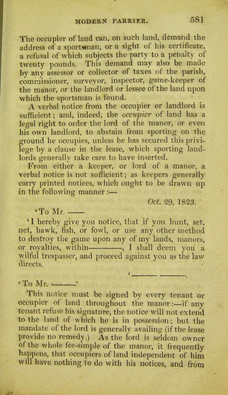The occupier of land can, on such land, demand the address of a sportsman, or a sight of his certificate, a refusal of which subjects the party to a penalty of twenty pounds. This demand may also be made by any assessor or collector of taxes of the parish, commissioner, surveyor, inspector, game-keeper of the manor, or the landlord or lessee of the land upon which the sportsman is found. ' A verbal notice from the occupier or landlord is sufficient; and, indeed, the occupier of land has a legal right to order the lord of the manor, or even his own landlord, to abstain from sporting on the ground he occupies, unless he has secured this privi- lege by a clause in the lease, which sporting land- lords eenerallv take care to have inserted. From either a keeper, or lord of a manor, a verbal notice is not sufficient; as keepers generally carry printed notices, which ought to be drawn up in the following manner :— Oct. 29, 1823. 'To Mr. * 1 hereby give you notice, that if you hunt, set, net, hawk, fish, or fowl, or use any other method to destroy the game upon any of my lands, manors, or royalties, within , I shall deem you a wilful trespasser, and proceed against you as the law directs. * To Mr. ^ —' This notice must be signed by every tenant or occupier of land throughout the manor:—if any tenant refuse his signature, the notice will not extend to the land of which he is in possession; but the mandate of the lord is generally availing (if the lease provide no remedy.) As the lord is seldom owner of the whole fee-simple of the manor, it frequently happens, that occupiers of land independent of him will have nothing to do with his notices, and from