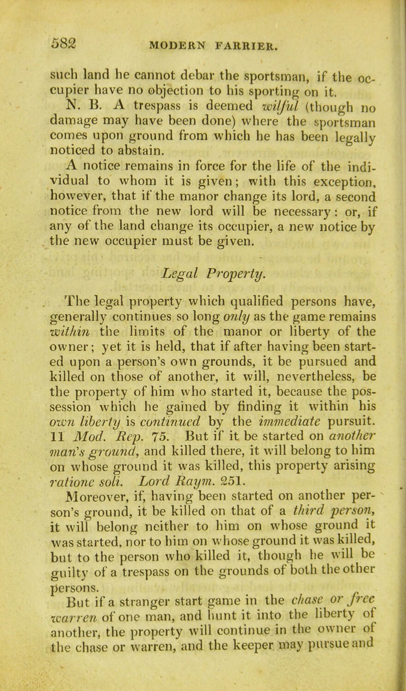 such land he cannot debar the sportsman, if the oc- cupier have no objection to his sporting on it. N. B. A trespass is deemed wilful (though no damage may have been done) where the sportsman comes upon ground from which he has been legally noticed to abstain. A notice remains in force for the life of the indi- vidual to whom it is given; with this exception, however, that if the manor change its lord, a second notice from the new lord will be necessary: or, if any of the land change its occupier, a new notice by the new occupier must be given. Legal Property. The legal property which qualified persons have, generally continues so long only as the game remains within the limits of the manor or liberty of the owner; yet it is held, that if after having been start- ed upon a person's own grounds, it be pursued and killed on those of another, it will, nevertheless, be the property of him who started it, because the pos- session which he gained by finding it within his own liberty is continued by the immediate pursuit. 11 Mod. Rep. 75. But if it be started on another man's ground, and killed there, it will belong to him on whose ground it was killed, this property arising ratione soli. Lord Raym. 251. Moreover, if, having been started on another per- son's ground, it be killed on that of a third person, it will belong neither to him on whose ground it was started, nor to him on whose ground it was killed, but to the person who killed it, though lie will be guilty of a trespass on the grounds of l3oth the other persons. But if a stranger start game in the chase or free warren of one man, and hunt it into the liberty of another, the property will continue in the owner of the chase or warren, and the keeper may pursue and