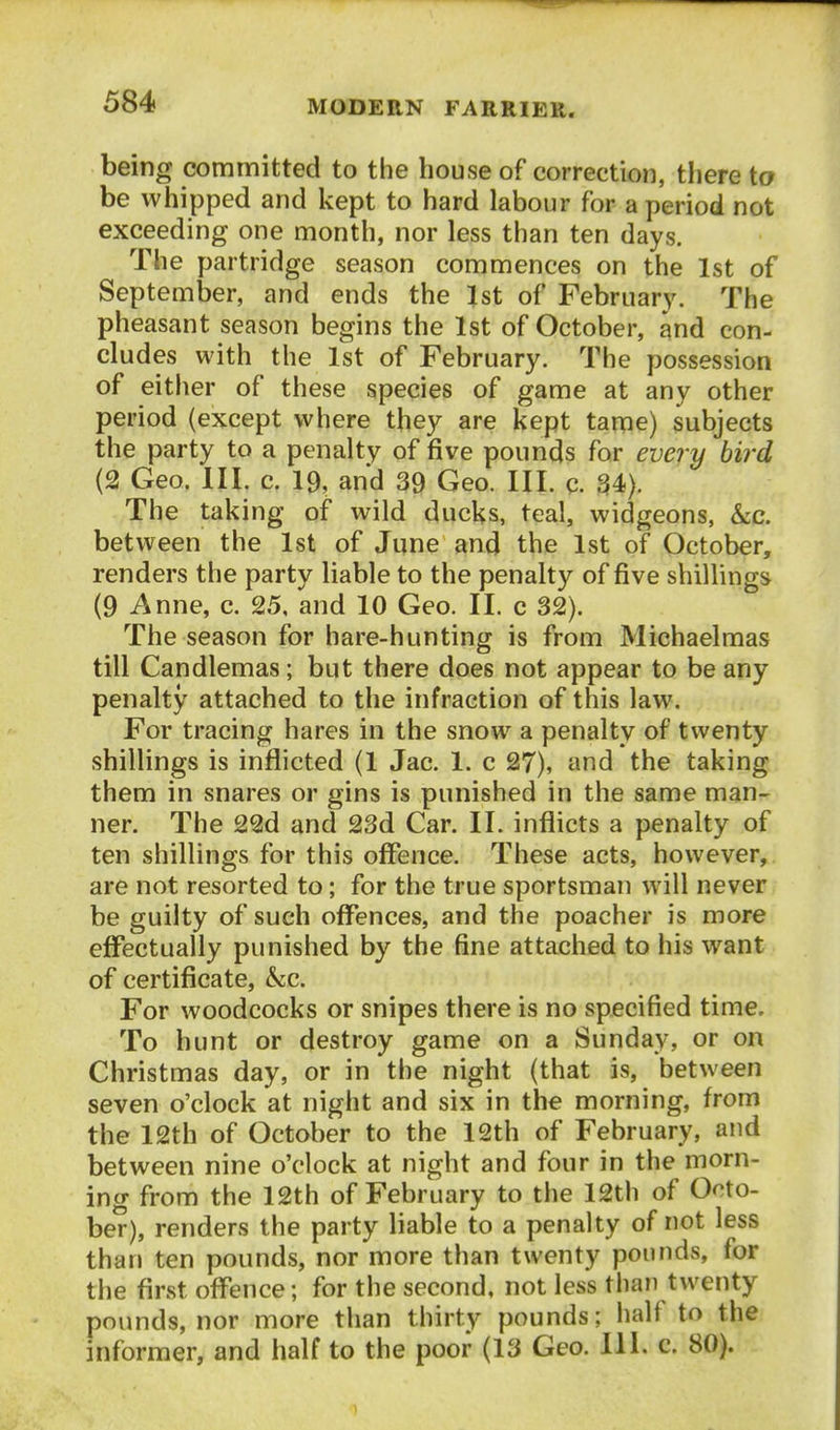 being committed to the house of correction, there to be whipped and kept to hard labour for a period not exceeding one month, nor less than ten days. The partridge season commences on the 1st of September, and ends the 1st of February. The pheasant season begins the 1st of October, and con- cludes with the 1st of February. The possession of either of these species of game at any other period (except where they are kept tame) subjects the party to a penalty of five pounds for every bird (2 Geo. III. c. 19, and 39 Geo. III. c. 34). The taking of wild ducks, teal, widgeons, &c. between the Ist of June and the 1st of October, renders the party liable to the penalty of five shillings^ (9 Anne, c. 25, and 10 Geo. II. c 32). The season for hare-hunting is from Michaelmas till Candlemas; but there does not appear to be any penalty attached to the infraction of this law. For tracing hares in the snow a penalty of twenty shillings is inflicted (1 Jac. 1. c 27), and the taking them in snares or gins is punished in the same man- ner. The 22d and 23d Car. II. inflicts a penalty of ten shillings for this offence. These acts, however, are not resorted to; for the true sportsman will never be guilty of such offences, and the poacher is more effectually punished by the fine attached to his want of certificate, &;c. For woodcocks or snipes there is no specified time. To hunt or destroy game on a Sunday, or on Christmas day, or in the night (that is, between seven o'clock at night and six in the morning, from the 12th of October to the 12th of February, and between nine o'clock at night and four in the morn- ing from the 12th of February to the 12th of Octo- ber), renders the party liable to a penalty of not less than ten pounds, nor more than twenty pounds, for the first offence; for the second, not less than twenty- pounds, nor more than thirty pounds; half to the informer, and half to the poor (13 Geo. 111. c. 80).