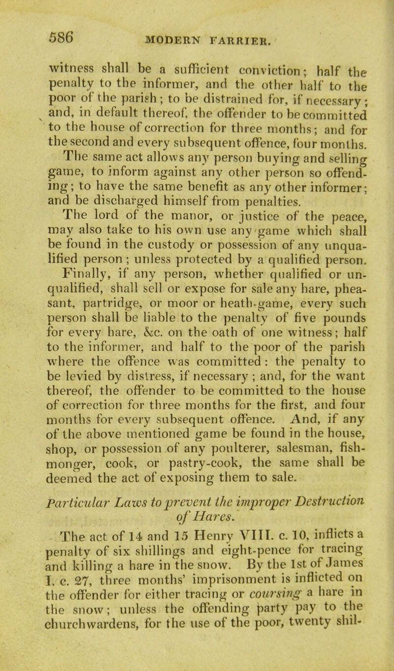 witness shall be a sufficient conviction; half the penalty to the informer, and the other lialf to the poor of the parish ; to be distrained for, if necessary; and, in default thereof, the offender to be committed' to the house of correction for three months; and for the second and every subsequent offence, four months. The same act allows any person buying and selling game, to inform against any other person so offend- ing; to have the same benefit as any other informer; and be discharged himself from penalties. The lord of the manor, or justice of the peace, may also take to his own use any game which shall be found in the custody or possession of any unqua- lified person ; unless protected by a qualified person. Finally, if any person, whether qualified or un- qualified, shall sell or expose for sale any hare, phea- sant, partridge, or moor or heath-game, every such person shall be liable to the penalty of five pounds for every hare, &;c. on the oath of one witness; half to the informer, and half to the poor of the parish where the offence w as committed : the penalty to be levied by distress, if necessary; and, for the want thereof, the offender to be committed to the house of correction for three months for the first, and four months for every subsequent offence. And, if any of the above mentioned game be found in the house, shop, or possession of any poulterer, salesman, fish- monger, cook, or pastry-cook, the same shall be deemed the act of exposing them to sale. Pai'ticular Laws topj^event the improper Destruction of Hares. The act of 14 and 15 Henry VIIT. c. 10, inflicts a penalty of six shillings and eight-pence for tracing and killing a hare in the snow. By the 1st of James I. c. 27, three months' imprisonment is inflicted on the offender for either tracing or coursing a hare in the snow; unless the offending (larty pay to the churchwardens, for the use of the poor, twenty shil-