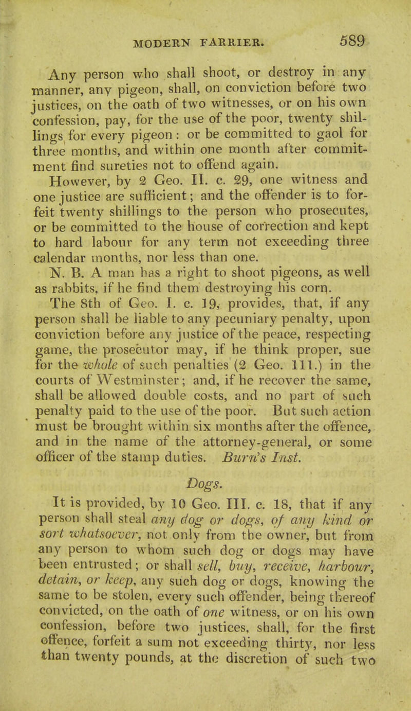Any person who shall shoot, or destroy in any manner, any pigeon, shall, on conviction before two justices, on the oath of two witnesses, or on his own confession, pay, for the use of the poor, twenty shil- lings for every pigeon: or be committed to gaol for three montlis, and within one month after commit- ment find sureties not to offend again. However, by 2 Geo. II. c. 29, one witness and one justice are sufficient; and the offender is to for- feit twenty shillings to the person who prosecutes, or be committed to the house of correction and kept to hard labour for any term not exceeding three calendar months, nor less than one. N. B. A man has a right to shoot pigeons, as well as rabbits, if he find them destroying his corp. The 8th of Geo. I. c. 19, provides, that, if any person shall be liable to any pecuniary penalty, upon conviction before any justice of the peace, respecting game, the prosecutor may, if he think proper, sue for the whole of such penalties (2 Geo. 111.) in the courts of Westminster; and, if he recover the same, shall be allowed double costs, and no part of buch penalty paid to the use of the poor. But such action must be brought within six months after the offence, and in the name of the attorney-general, or some officer of the stamp duties. Burn's Inst. Dogs. It is provided, by 10 Geo. III. c. 18, that if any person shall steal any dog or dogs, of any kind or sort whatsoever, not only from the owner, but from any person to whom such dog or dogs may have been entrusted; or shall sell, buy, receive, harbour, detain, or keep, any such dog or dogs, knowing the same to be stolen, every such offender, being thereof convicted, on the oath of one witness, or on his own confession, before two justices, shall, for the first offence, forfeit a sum not exceeding thirty, nor less than twenty pounds, at the discretion of such two