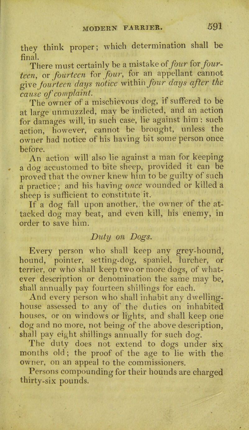 they think proper; which determination shall be There must certainly be a mistake four ^ov four- teen, or fourteen for four, for an appellant cannot give fourteen days notice within/owr days after the cause of complaint. The'owner of a mischievous dog, if suffered to be at large unmuzzled, may be indicted, and an action for damages will, in such case, lie against him : such action, however, cannot be brought, unless the owner had notice of his having bit some person once before. An action will also lie against a man for keeping . a dog accustomed to bite sheep, provided it can be proved that the owner knew him to be guilty of such a practice; and his having once wounded or killed a sheep is sufficient to constitute it. If a dog fall upon another,, the owner of the at- tacked dog may beat, and even kill, his enemy, in order to save him. Duty 071 Dogs. Every person who shall keep any grey-hound, hound, pointer, setting-dog, spaniel, lurcher, or terrier, or who shall keep two or more dogs, of what- ever description or denomination the same may be, shall annually pay fourteen shillings for each. And every person who shall inhabit any dvvellirig- house assessed to any of the duties on inhabited houses, or on windows or lights, and shall keep one , dog and no more, not being of the above description, shall pay ei<i,ht shillings annually for such dog. The duty does not extend to dogs under six months old ; the proof of the age to lie with the owner, on an appeal to the commissioners. Persons compounding for their hounds are charged thirty-six pounds.