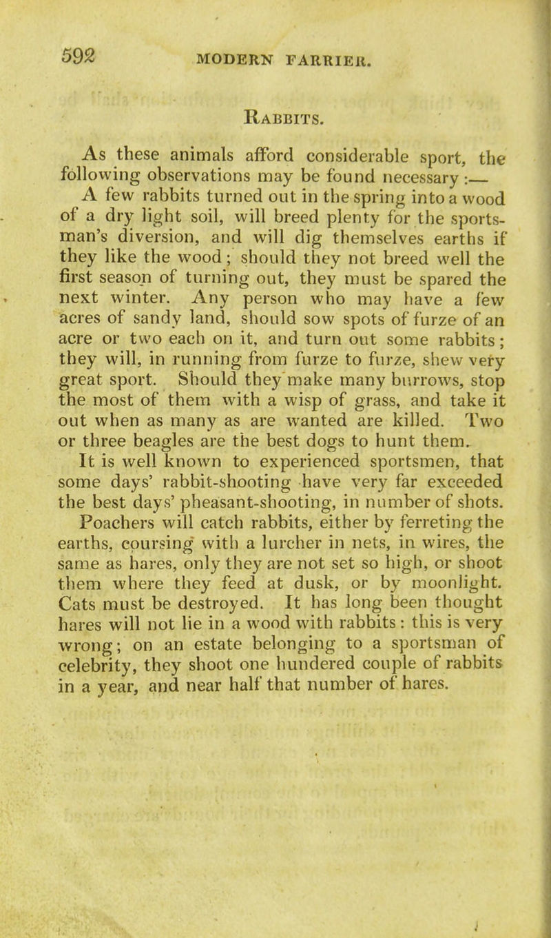 Rabbits. As these animals afford considerable sport, the following observations naay be found necessary : A few rabbits turned out in the spring into a wood of a dry light soil, will breed plenty for the sports- man's diversion, and will dig themselves earths if they like the wood; should they not breed well the first season of turning out, they must be spared the next winter. Any person who may have a few acres of sandy land, should sow spots of furze of an acre or two each on it, and turn out some rabbits; they will, in running from furze to furze, shew very great sport. Should they make many burrows, stop the most of them with a wisp of grass, and take it out when as many as are wanted are killed. Two or three beagles are the best dogs to hunt them. It is well known to experienced sportsmen, that some days' rabbit-shooting have very far exceeded the best days' pheasant-shooting, in number of shots. Poachers will catch rabbits, either by ferreting the earths, coursing with a lurcher in nets, in wires, the same as hares, only they are not set so high, or shoot them where they feed at dusk, or by moonlight. Cats must be destroyed. It has long been thought hares will not lie in a wood with rabbits: this is very ■wrong; on an estate belonging to a sportsman of celebrity, they shoot one hundered couple of rabbits in a year, and near half that number of hares.