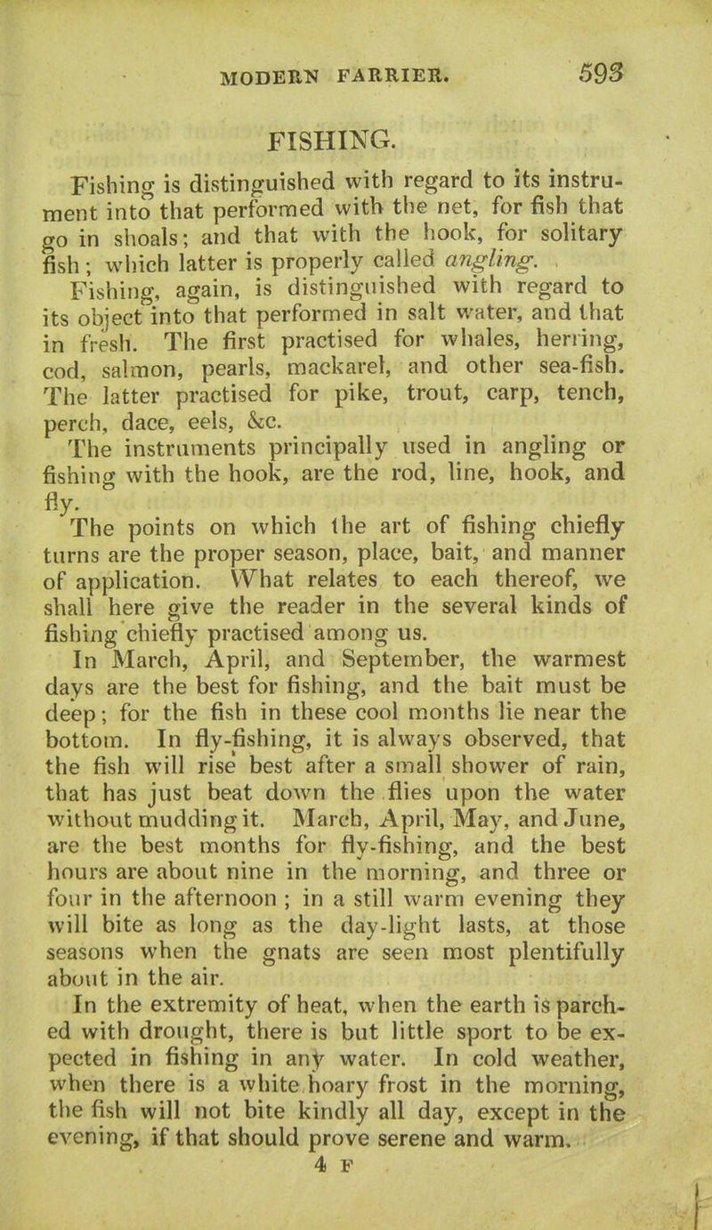 FISHING. Fishing is distinguished with regard to its instru- ment into that performed with the net, for fish that go in shoals; and that with the hook, for solitary fish; wliich latter is properly called angling. Fishing, again, is distinguished with regard to its object into that performed in salt water, and that in fresh. The first practised for whales, herring, cod, salmon, pearls, mackarel, and other sea-fish. The latter practised for pike, trout, carp, tench, perch, dace, eels, &c. The instruments principally used in angling or fishing with the hook, are the rod, line, hook, and fly. The points on which the art of fishing chiefly turns are the proper season, place, bait, and manner of application. What relates to each thereof, we shall here give the reader in the several kinds of fishing chiefly practised among us. In March, April, and September, the warmest days are the best for fishing, and the bait must be deep; for the fish in these cool months lie near the bottom. In fly-fishing, it is always observed, that the fish will rise best after a small shower of rain, that has just beat down the flies upon the water without mudding it. March, April, May, and June, are the best months for flv-fishinff, and the best hours are about nine in the morning, and three or four in the afternoon ; in a still warm evening they will bite as long as the day-light lasts, at those seasons when the gnats are seen most plentifully about in the air. In the extremity of heat, when the earth is parch- ed with drought, there is but little sport to be ex- pected in fishing in an^ water. In cold weather, when there is a white hoary frost in the morning, the fish will not bite kindly all day, except in the evening, if that should prove serene and warm.