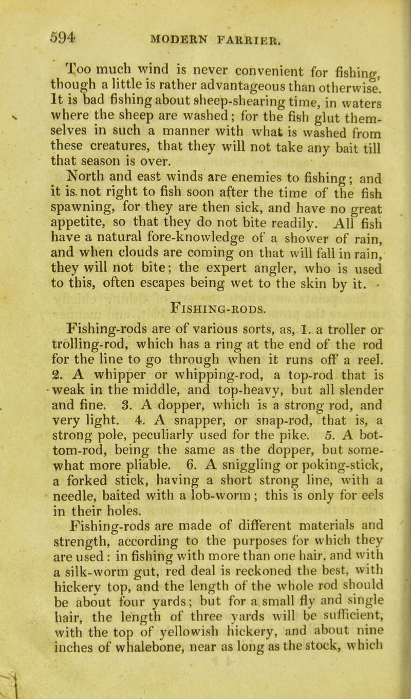 Too much wind is never convenient for fishing, though a little is rather advantageous than otherwise'. It is bad fishing about sheep-shearing time, in waters where the sheep are washed; for the fish glut them- selves in such a manner with what is washed from these creatures, that they will not take any bait till that season is over. North and east winds are enemies to fishing; and it is. not right to fish soon after the time of the fish spawning, for they are then sick, and have no great appetite, so that they do not bite readily. All fish have a natural fore-knowledge of a shower of rain, and when clouds are coming on that will fall in rain, they will not bite; the expert angler, who is used to this, often escapes being wet to the skin by it. - Fishing-rods. Fishing-rods are of various sorts, as, I. a troller or trolling-rod, which has a ring at the end of the rod for the line to go through when it runs off a reel. 2. A whipper or whipping-rod, a top-rod that is weak in the middle, and top-heavy, but all slender and fine. 3. A dopper, which is a strong rod, and very light. 4. A snapper, or snap-rod, that is, a strong pole, peculiarly used for the pike. 5. A bot- tom-rod, being the same as the dopper, but some- what more pliable. 6. A sniggling or poking-stick, a forked stick, having a short strong line, with a needle, baited with a lob-worm; this is only for eels in their holes. Fishing-rods are made of different materials and strength, according to the purposes for which they are used : in fishing with more than one hair, and with a silk-worm gut, red deal is reckoned the best, with hickery top, and the length of the whole rod should be about four yards; but for a small fly and single hair, the length of three yards will be sufllicient, with the top of yellowish hickery, and about nine inches of whalebone, near as long as the stock, which