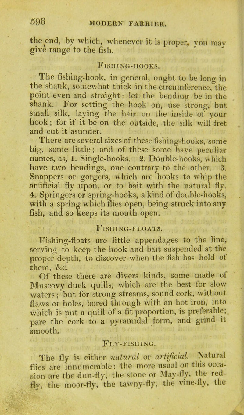 the end, by which, whenever it is proper, you may give range to the fish. Fishing-hooks. The fishing-hook, in general, ought to be long in the shank, somewhat thick in the circumference, the point even and straight: let the bending be in the shank. For setting the hook on, use strong, but small silk, laying the hair on the inside of your hook; for if it be on the outside, the silk will fret and cut it asunder. There are several sizes of these fishing-hooks, some big, some little; and of these some have peculiar names, as, 1. Single-hooks. 2. Double-hooks, which have two bendings, one contrary to the other. 3. Snappers or gorgers, which are hooks to whip the artificial fly upon, or to bait with the natural fly. 4. Springers or spring-hooks, a kind of double-hooks, with a spring which flies open, being struck into any fish, and so keeps its mouth open. Fishing-floats. Fishing-floats are little appendages to the line, serving to keep the hook and bait suspended at the proper depth, to discover when the fish has hold of them, &c. Of these there are divers kinds, some made of Muscovy duck quills, which are the best for slow waters; but for strong streams, sound cork, without flaws or holes, bored through with an hot iron, into which is put a quill of a fit proportion, is preferable; pare the cork to a pyramidal form, and grind it smooth. Fly-fishing. The fly is either natural or artificial. Natural flies are innumerable: the more usual on this occa- sion are the dun-fly, the stone or May-fly, the red- fly, the moor-fly, the tawny-fly, the vine-fly, the
