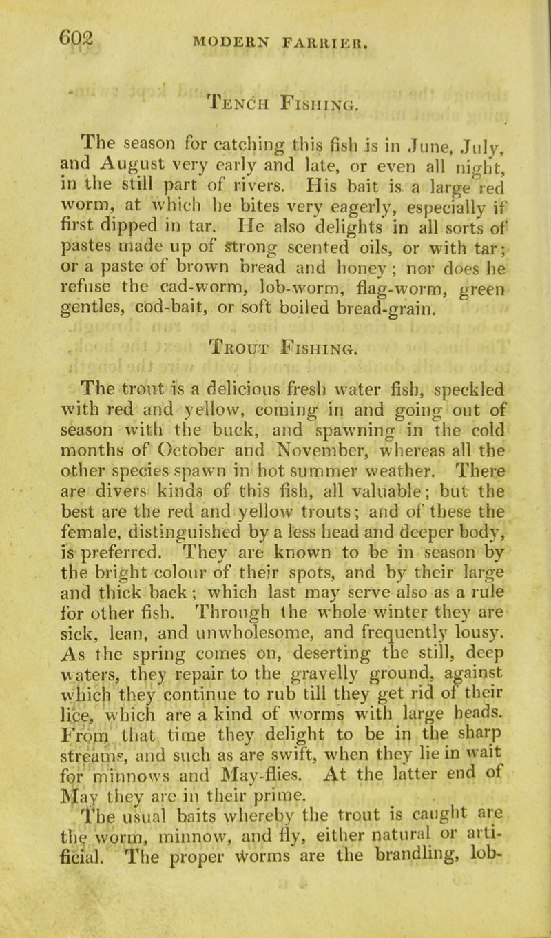 Tench Fishing. The season for catching this fish is in June, July, and August very early and late, or even all nifht, in the still part of rivers. His bait is a large''red worm, at which he bites very eagerly, especially if first dipped in tar. He also delights in all sorts of pastes made up of Strong scented oils, or with tar; or a paste of brown bread and honey ; nor does he refuse the cad-worm, lob-worm, flag-worm, green gentles, cod-bait, or soft boiled bread-grain. Trout Fishing. The trout is a delicious fresh water fish, speckled with red and yellow, coming in and going out of season with the buck, and spawning in the cold months of October and November, whereas all the other species spawn in hot summer weather. There are divers kinds of this fish, all valuable; but the best are the red and yellow trouts; and of these the female, distinguished by a less head and deeper body, is preferred. They are known to be in season by the bright colour of their spots, and by their large and thick back; which last may serve also as a rule for other fish. Through the whole winter they are sick, lean, and unwholesome, and frequently lousy. As the spring comes on, deserting the still, deep waters, they repair to the gravelly ground, against which they continue to rub till they get rid of their lice, which are a kind of worms with large heads. Fron^ that time they delight to be in the sharp streams, and such as are swift, when they lie in wait for minnows and May-flies. At the latter end of JVjfay they are in their prime. 1'he usual baits whereby the trout is caught are the worm, minnow, and fly, either natural or arti- ficial. The proper worms are the brandling, lob-