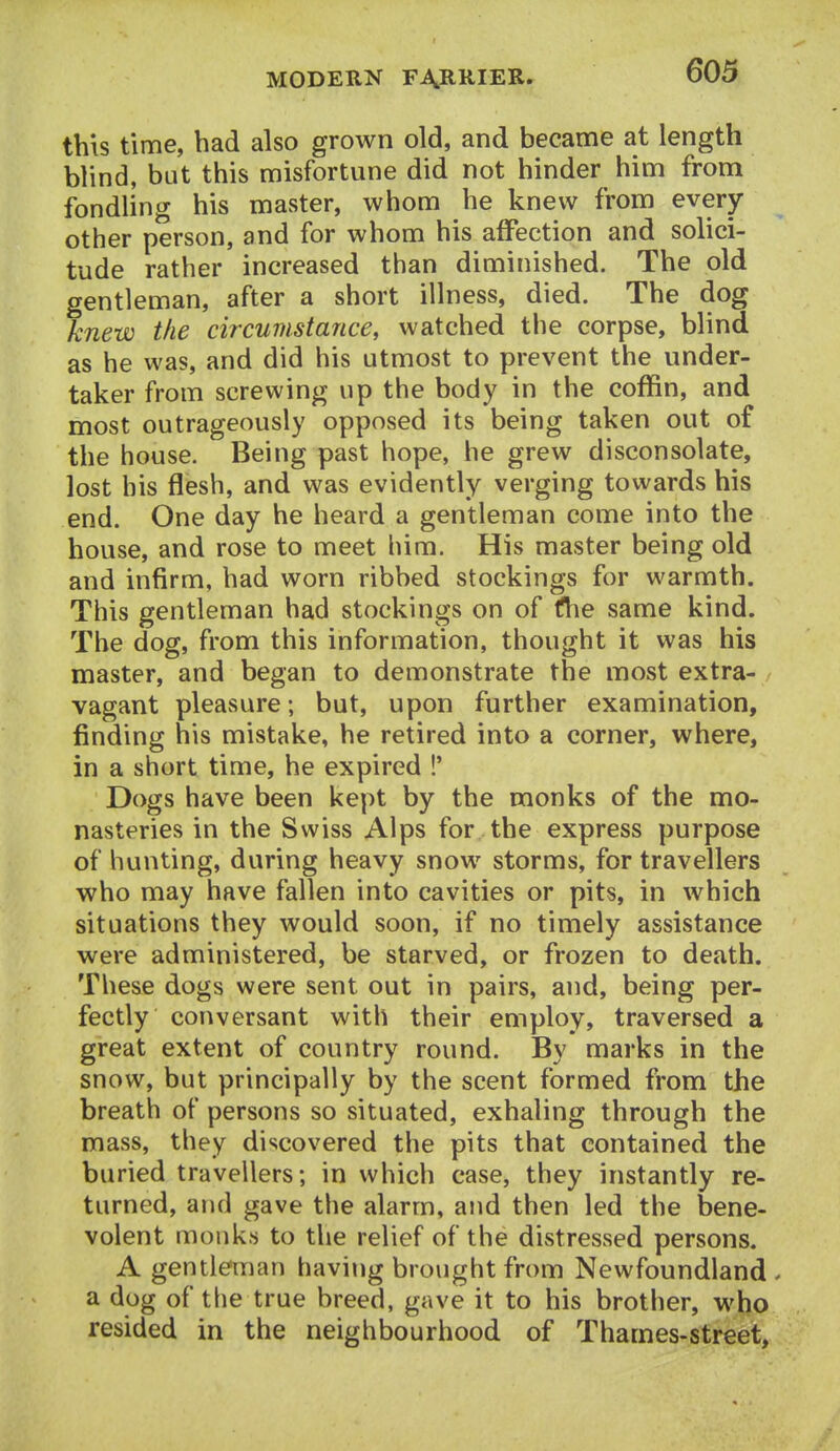 this time, had also grown old, and became at length blind, but this misfortune did not hinder him from fondling his master, whom he knew from every other person, and for whom his affection and solici- tude rather increased than diminished. The old gentleman, after a short illness, died. The dog knew the circumstance, watched tlie corpse, blind as he was, and did his utmost to prevent the under- taker from screwing up the body in the coffin, and most outrageously opposed its being taken out of the house. Being past hope, he grew disconsolate, lost his flesh, and was evidently verging towards his end. One day he heard a gentleman come into the house, and rose to meet him. His master being old and infirm, had worn ribbed stockings for warmth. This gentleman had stockings on of fhe same kind. The dog, from this information, thought it was his master, and began to demonstrate the most extra- vagant pleasure; but, upon further examination, finding his mistake, he retired into a corner, where, in a short time, he expired !' Dogs have been kept by the monks of the mo- nasteries in the Swiss Alps for the express purpose of hunting, during heavy snow storms, for travellers who may have fallen into cavities or pits, in which situations they would soon, if no timely assistance were administered, be starved, or frozen to death. These dogs were sent out in pairs, and, being per- fectly conversant with their employ, traversed a great extent of country round. By marks in the snow, but principally by the scent formed from the breath of persons so situated, exhaling through the mass, they discovered the pits that contained the buried travellers; in which case, they instantly re- turned, and gave the alarm, and then led the bene- volent monk.s to the relief of the distressed persons. A gentianan having brought from Newfoundland, a dog of the true breed, gave it to his brother, who resided in the neighbourhood of Thames-street,