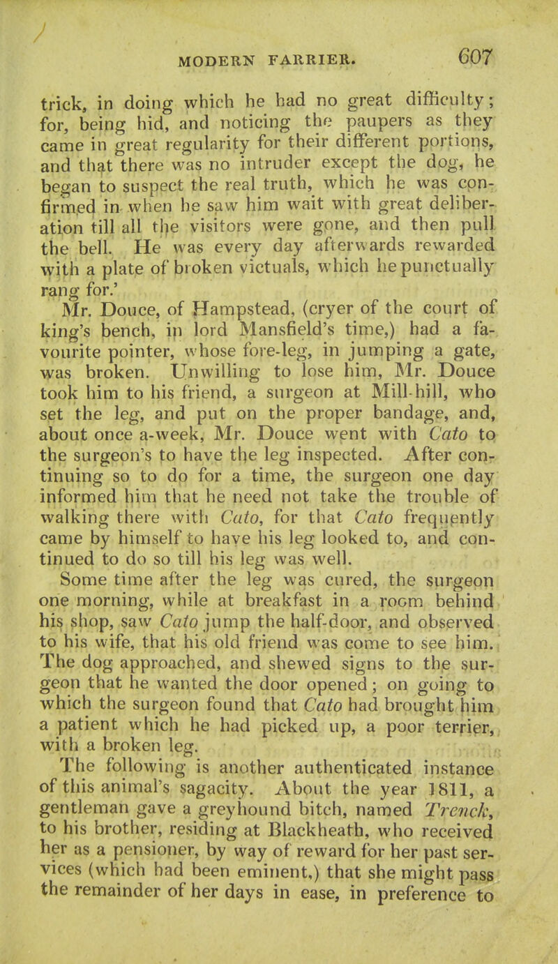 trick, in doing which he had no great difficulty; for, being hid, and noticing the paupers as they came in great regularity for their different portions, and that there was no intruder except the dog, he began to suspect the real truth, which he was con-, firmed in when he saw him wait with great deliber- ation till all the visitors were gone, and then pull the bell. He was every day afterwards rewarded with a plate of broken victuals, which he punctually rang for.' Mr. Douce, of Hampstead, (cryer of the court of king's bench, in lord Mansfield's time,) had a fa- vourite pointer, whose fore-leg, in jumping a gate, was broken. Unwilling to lose him, Mr. Douce took him to his friend, a surgeon at Mill-hill, who set the leg, and put on the proper bandage, and, about once a-week, Mr. Douce went with Cato to the surgeon's to have t^e leg inspected. After con- tinuing so to do for a time, the surgeon one day informed him that he need not take the trouble of walking there with Cato, for that Cato frequently came by himself to have his leg looked to, and con- tinued to do so till his leg was well. Some time after the leg was cured, the siirgeon one morning, while at breakfast in a room behind- his shop, saw Ca?o jump the half-door, and observed to his wife, that his old friend was come to see him. The dog approached, and shewed signs to the sur- geon that he wanted the door opened; on going to which the surgeon found that Cato had brought him a patient which he had picked up, a poor terrier, with a broken leg. The following is another authenticated instance of this animal's sagacity. About the year 1811, a gentleman gave a greyhound bitch, named Trench^ to his brother, residing at Black heath, who received her as a pensioner, by way of reward for her past ser- vices (which had been eminent,) that she might pass the remainder of her days in ease, in preference to