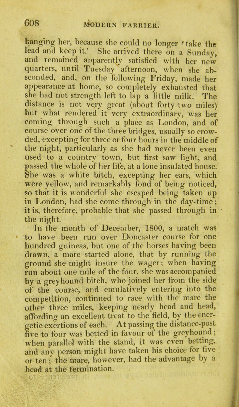 hanging her, because she could no longer * take the lead and keep it.' She arrived there on a Sunday^ and remained apparently satisfied with her new quarters, until Tuesday afternoon, when she ab- sconded, and, on the following Friday, made her appearance at home, so completely exhausted that she had not strength left to lap a little milk. The distance is not very great (about forty-two miles) but what rendered it very extraordinary, was her coming through such a place as London, and of course over one of the three bridges, usually so crow- ded, excepting for three or four hours in the middle of the night, particularly as she had never been even used to a country town, but first saw light, and passed the whole of her life, at a lone insulated house. She was a white bitch, excepting her ears, which were yellow, and remarkably fond of being noticed, so that it is wonderful she escaped being taken up in London, had she come through in the day-time; it is, therefore, probable that she passed through in the night. Tn the month of December, 1800, a match was to have been run over Doncaster course for one hundred guineas, but one of the horses having been drawn, a mare started alone, that by running the ground she might insure the wager; when having run about one mile of the four, she was accompanied by a greyhound bitch, who joined her from the side of the course, and emulatively entering into the competition, continued to race with the mare the other three miles, keeping nearly head and head, affording an excellent treat to the field, by the ener- getic exertions of each. At passing the distance-post five to four was betted in favour of the greyhound; when parallel with the stand, it was even betting, and any person might have taken his choice for five or ten ; the mare, however, had the advantage by a head at the termination.