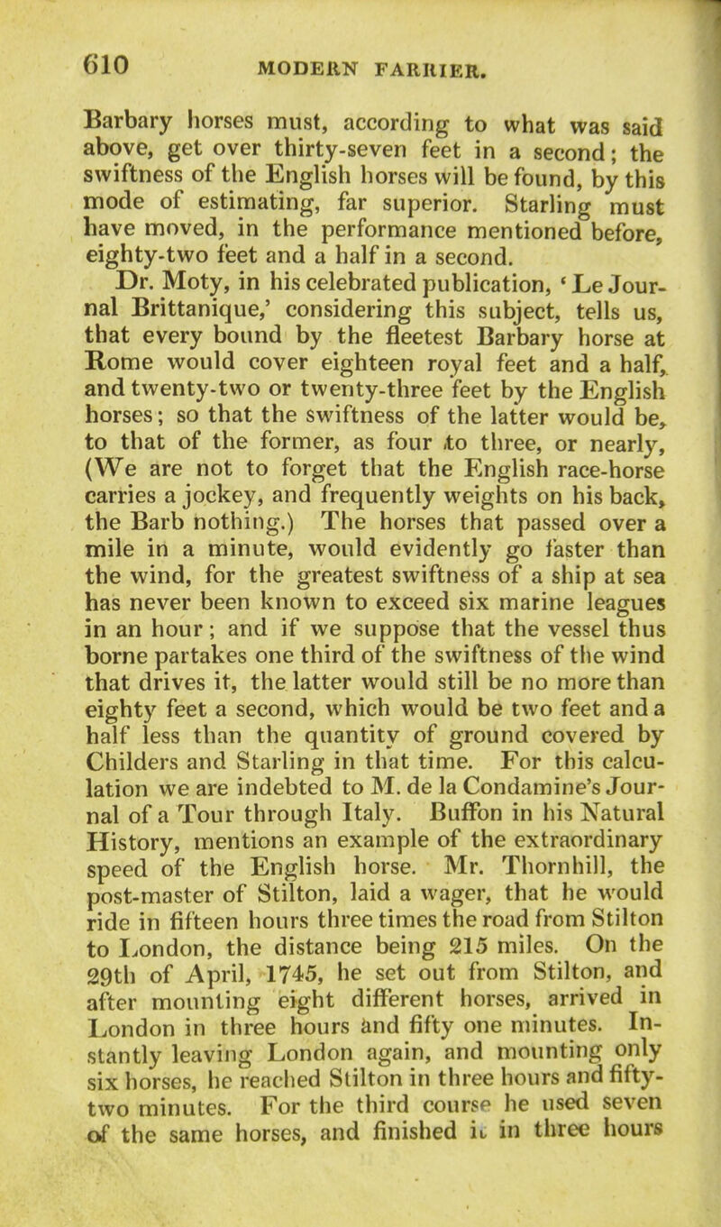 Barbary horses must, according to what was said above, get over thirty-seven feet in a second; the swiftness of the English horses will be found, by this mode of estimating, far superior. Starling must have moved, in the performance mentioned before, eighty-two feet and a half in a second. Dr. Moty, in his celebrated publication, *Le Jour- nal Brittanique,' considering this subject, tells us, that every bound by the fleetest Barbary horse at Rome would cover eighteen royal feet and a half, and twenty-two or twenty-three feet by the English horses; so that the swiftness of the latter would be,, to that of the former, as four .to three, or nearly, (We are not to forget that the English race-horse carries a jockey, and frequently weights on his back> the Barb nothing.) The horses that passed over a mile in a minute, would evidently go faster than the wind, for the greatest swiftness of a ship at sea has never been known to exceed six marine leagues in an hour; and if we suppose that the vessel thus borne partakes one third of the swiftness of the wind that drives it, the latter would still be no more than eighty feet a second, which would be two feet and a half less than the quantity of ground covered by Childers and Starling in that time. For this calcu- lation we are indebted to M. de la Condamine's Jour- nal of a Tour through Italy. BufFon in his Natural History, mentions an example of the extraordinary speed of the English horse. Mr. Thorn hill, the post-master of Stilton, laid a wager, that he would ride in fifteen hours three times the road from Stilton to Eondon, the distance being 215 miles. On the 29th of April, 1745, he set out from Stilton, and after mounting eight different horses, arrived in London in three hours iind fifty one minutes. In- stantly leaving London again, and mounting only six horses, he reached Stilton in three hours and fifty- two minutes. For the third course he used seven of the same horses, and finished u in three hours