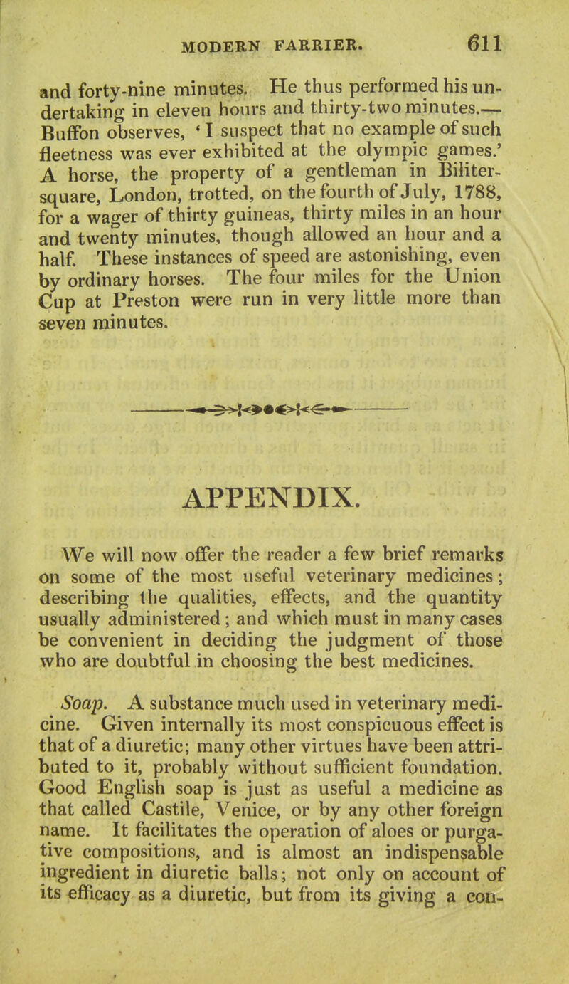 and forty-nine minutes. He thus performed his un- dertaking in eleven hours and thirty-two minutes.— Buffon observes, *I suspect that no example of such fleetness was ever exhibited at the Olympic games.' A horse, the property of a gentleman in Biliter- square, London, trotted, on the fourth of July, 1788, for a wager of thirty guineas, thirty miles in an hour and twenty minutes, though allowed an hour and a half These instances of speed are astonishing, even by ordinary horses. The four miles for the Union Cup at Preston were run in very little more than seven minutes. APPENDIX. We will now offer the reader a few brief remarks on some of the most useful veterinary medicines; describing the qualities, effects, and the quantity usually administered; and which must in many cases be convenient in deciding the judgment of those who are doubtful in choosing the best medicines. Soap. A substance much used in veterinary medi- cine. Given internally its most conspicuous effect is that of a diuretic; many other virtues have been attri- buted to it, probably without sufficient foundation. Good English soap is just as useful a medicine as that called Castile, Venice, or by any other foreign name. It facilitates the operation of aloes or purga- tive compositions, and is almost an indispensable ingredient in diuretic balls; not only on account of its efficacy as a diuretic, but from its giving a con-