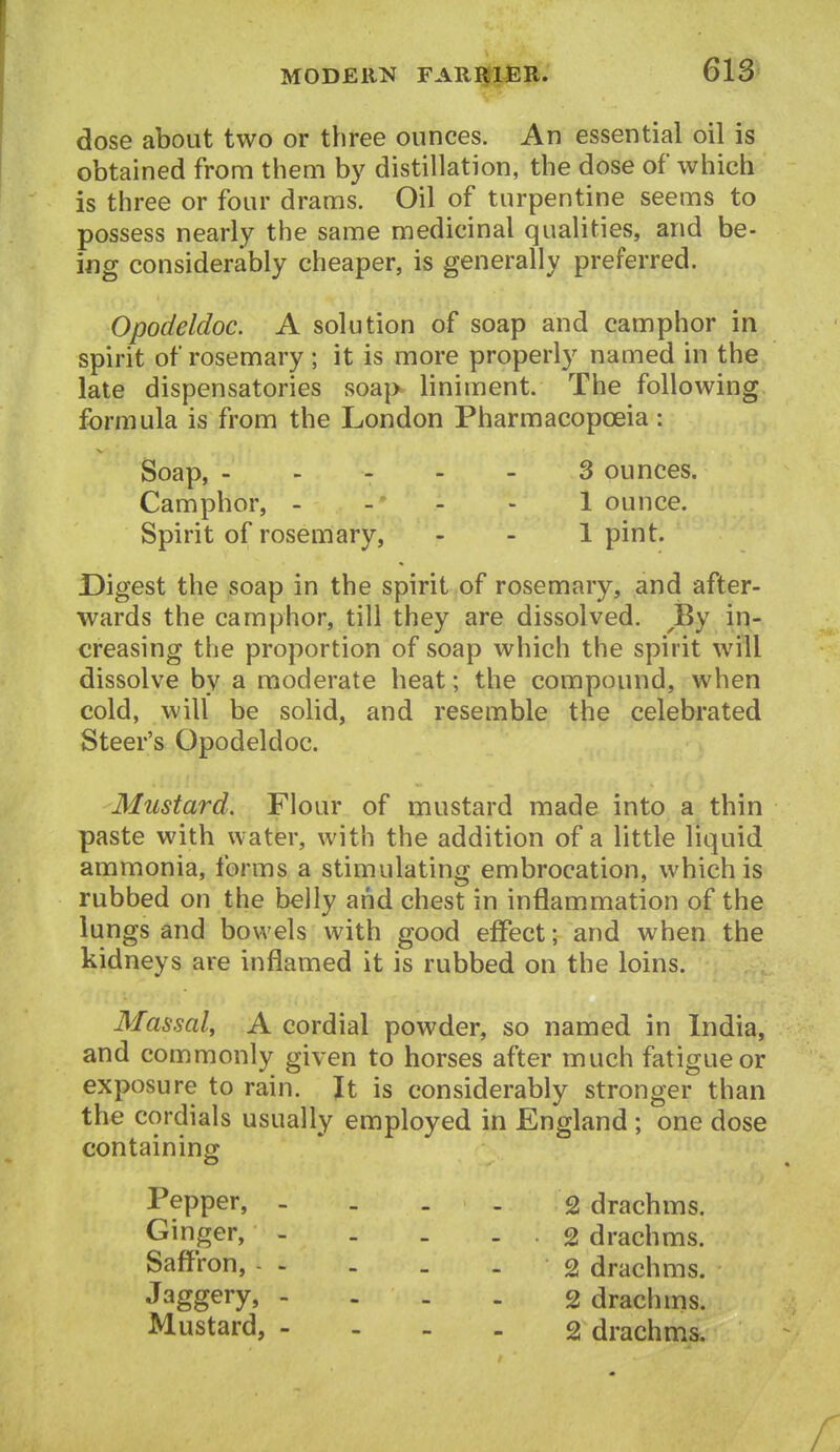 dose about two or three ounces. An essential oil is obtained from them by distillation, the dose of which is three or four drams. Oil of turpentine seems to possess nearly the same medicinal qualities, and be- ing considerably cheaper, is generally preferred. Opodeldoc. A solution of soap and camphor in spirit of rosemary; it is more properly named in the late dispensatories soap liniment. The following formula is from the London Pharmacopoeia: Soap, . ... - 3 ounces. Camphor, - - - - 1 ounce. Spirit of rosemary, - - 1 pint. Digest the soap in the spirit of rosemary, and after- wards the camphor, till they are dissolved. ^JBy in- creasing the proportion of soap which the spirit will dissolve by a moderate heat; the compound, when cold, will be solid, and resemble the celebrated Steer's Opodeldoc. Mustard. Flour of mustard made into a thin paste with water, with the addition of a little liquid ammonia, forms a stimulating embrocation, which is rubbed on the belly and chest in inflammation of the lungs and bowels with good effect; and when the kidneys are inflamed it is rubbed on the loins. Massal, A cordial powder, so named in India, and commonly given to horses after much fatigue or exposure to rain. Jt is considerably stronger than the cordials usually employed in England ; one dose containing Pepper, - . . - 2 drachms. Ginger, - . . - 2 drachms. Saff'ron, 2 drachms. Jaggery, - . . . g drachms. Mustard, - . _ . g drachms.