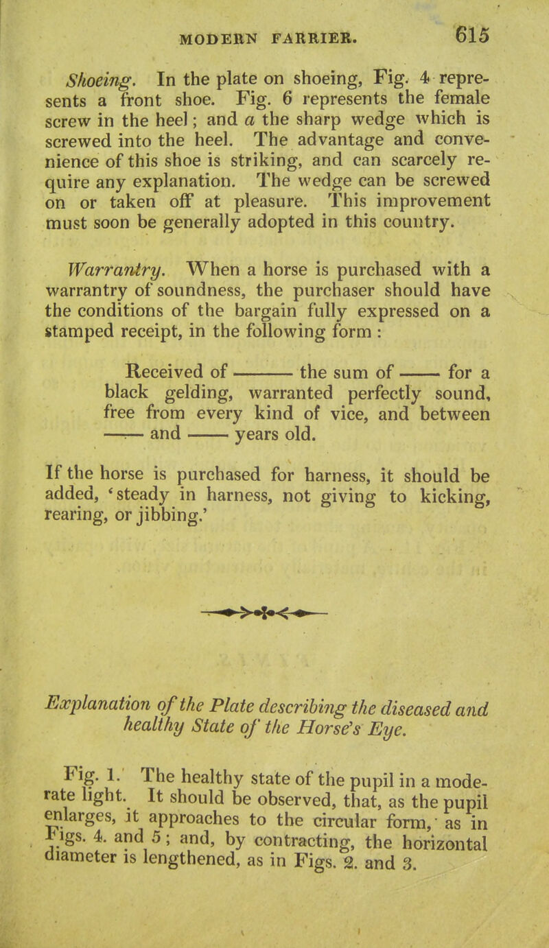 Shoeing. In the plate on shoeing, Fig. 4 repre- sents a front shoe. Fig. 6 represents the female screw in the heel; and a the sharp wedge which is screwed into the heel. The advantage and conve- nience of this shoe is striking, and can scarcely re- quire any explanation. The wedge can be screwed on or taken off at pleasure. This improvement must soon be generally adopted in this country. Warrantry. When a horse is purchased with a warrantry of soundness, the purchaser should have the conditions of the bargain fully expressed on a stamped receipt, in the following form : Received of the sum of for a black gelding, warranted perfectly sound, free from every kind of vice, and between —:— and years old. If the horse is purchased for harness, it should be added, * steady in harness, not giving to kicking, rearing, or jibbing.' Explanation of the Plate describing the diseased and healthy State of the Horse's Eye. Fig. 1. The healthy state of the pupil in a mode- rate light. It should be observed, that, as the pupil enlarges, it approaches to the circular form, as in 1* igs. 4. and 5; and, by contracting, the horizontal diameter is lengthened, as in Figs. % and 3 V I