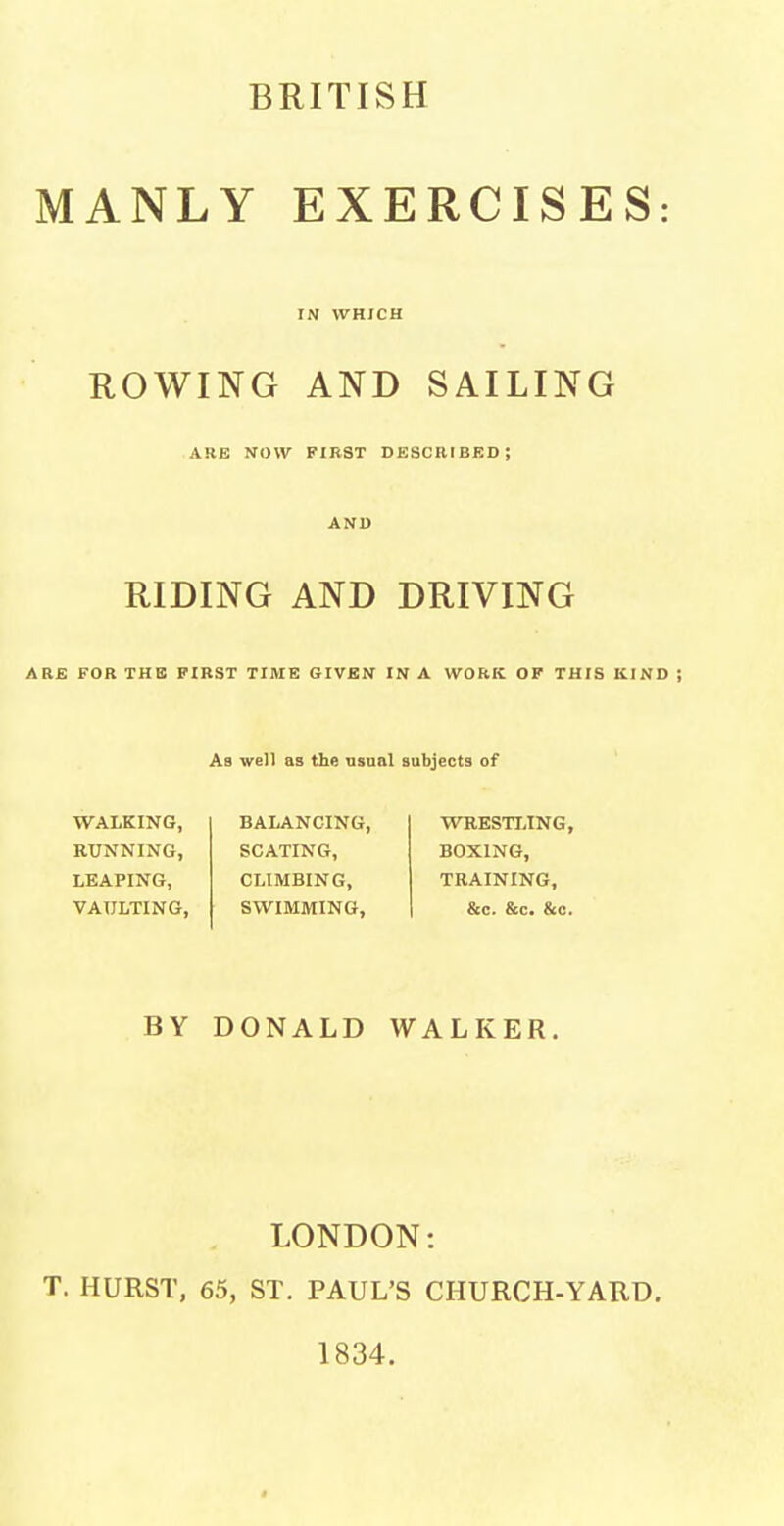 MANLY EXERCISES: IN WHICH ROWING AND SAILING ARB NOW FIRST DESCRIBED; RIDING AND DRIVING ARE FOR THE FIRST TIME GIVEN IN A WORK OF THIS KIND ; Ab well as the usual subjects of WALKING, RUNNING, LEAPING, VAULTING, BALANCING, SCATING, CLIMBING, SWIMMING, WRESTLING, BOXING, TRAINING, &c. &c. &c. BY DONALD WALKER, LONDON: T. HURST, 65, ST. PAUL'S CHURCH-YARD. 1834.