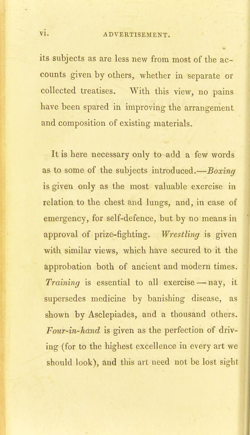 its subjects as are less new from most of the ac- counts given by others, whether in separate or collected treatises. With this view, no pains have been spared in improving the arrangement and composition of existing materials. It is here necessary only to add a few words as to some of the subjects introduced.—Boxing is given only as the most valuable exercise in relation to the chest and lungs, and, in case of emergency, for self-defence, but by no means in approval of prize-fighting. Wrestling is given with similar views, which have secured to it the approbation both of ancient and modern times. Training is essential to all exercise — nay, it supersedes medicine by banishing disease, as shown by Asclepiades, and a thousand others. Four-in-hand is given as the perfection of driv- ing (for to the highest excellence in every art we should look), and this art need not be lost sight