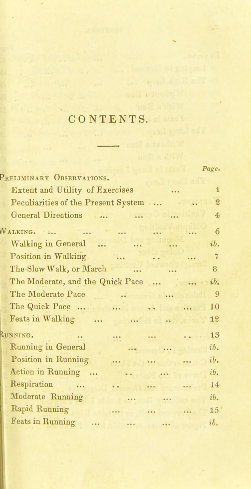 CONTENTS. Page. . RELIMINARY OBSERVATIONS. Extent and Utility of Exercises 1 Peculiarities of the Present System ... 2 General Directions 4 Walking. 6 Walking in General ib. Position in Walking 7 The Slow Walk, or March ; 8 The Moderate, and the Quick Pace ... ib. The Moderate Pace 9 The Quick Pace ... 10 Feats in Walking 12 tUNNING. 13 Running in General ib. Position in Running ib. Action in Running ... ib. Respiration 14 , Moderate Running ib. . Rapid Running 15 Feats in Running ib.