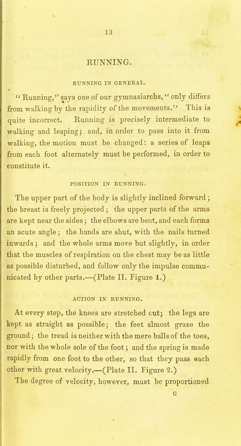 RUNNING. RUNNING IN GENERAL.  Running,'' says one of our gymnasiarchs, only differs from walking by the rapidity of the movements. This is quite incorrect. Running is precisely intermediate to walking and leaping; and, in order to pass into it from walking, the motion must he changed: a series of leaps from each foot alternately must be performed, in order to constitute it. POSITION IN RUNNING. The upper part of the body is slightly inclined forward; the breast is freely projected; the upper parts of the arms are kept near the sides; the elbows are bent, and each forms an acute angle; the hands are shut, with the nails turned inwards ; and the whole arms move but slightly, in order that the muscles of respiration on the chest may be as little as possible disturbed, and follow only the impulse commu- nicated by other parts.—(Plate II. Figure 1.) ACTION IN RUNNING. At every step, the knees are stretched out; the legs are kept as straight as possible; the feet almost graze the ground; the tread is neither with the mere balls of the toes, nor with the whole sole of the foot; and the spring is made rapidly from one foot to the other, so that they pass each other with great velocity.—(Plate II. Figure 2.) The degree of velocity, however, must be proportioned