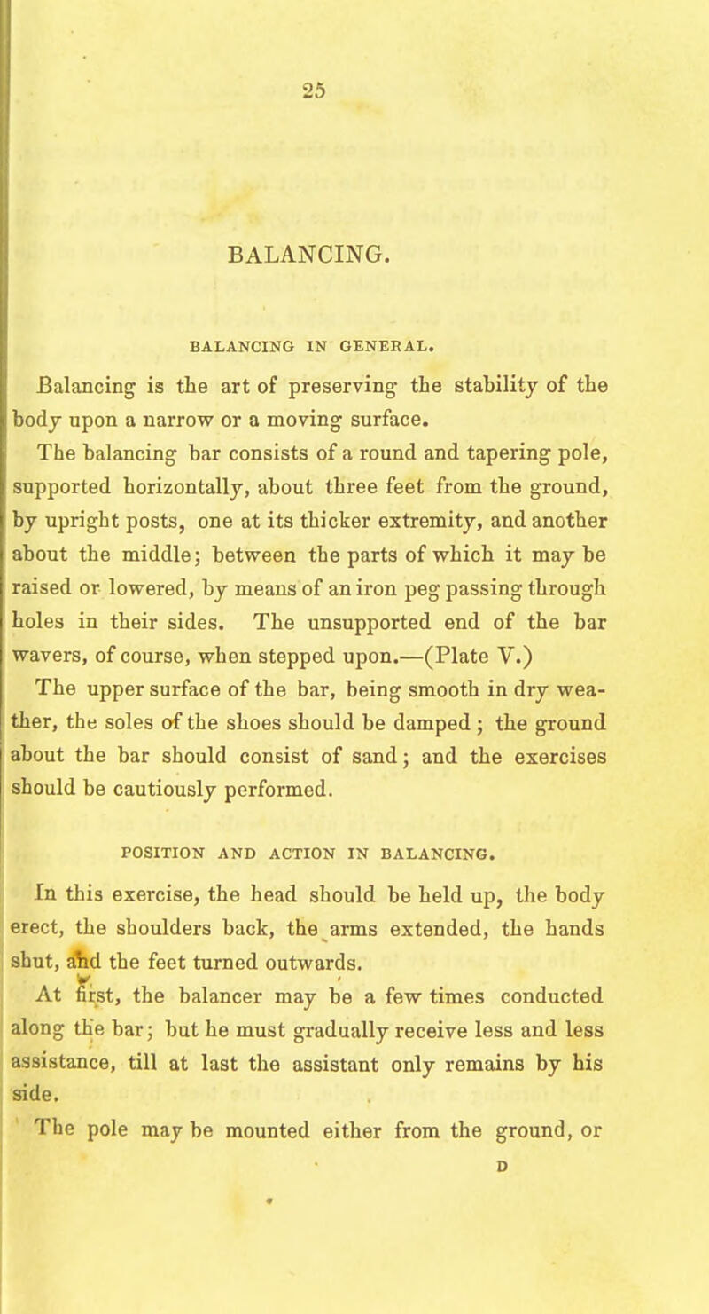 2fi BALANCING. BALANCING IN GENERAL. Balancing is the art of preserving the stability of the body upon a narrow or a moving surface. The balancing bar consists of a round and tapering pole, supported horizontally, about three feet from the ground, by upright posts, one at its thicker extremity, and another about the middle; between the parts of which it may be raised or lowered, by means of an iron peg passing through holes in their sides. The unsupported end of the bar wavers, of course, when stepped upon.—(Plate V.) The upper surface of the bar, being smooth in dry wea- ther, the soles of the shoes should be damped ; the ground about the bar should consist of sand; and the exercises should be cautiously performed. POSITION AND ACTION IN BALANCING. In this exercise, the head should be held up, the body erect, the shoulders back, the arms extended, the hands shut, and the feet turned outwards. At first, the balancer may be a few times conducted along the bar; but he must gradually receive less and less assistance, till at last the assistant only remains by his side. The pole may be mounted either from the ground, or