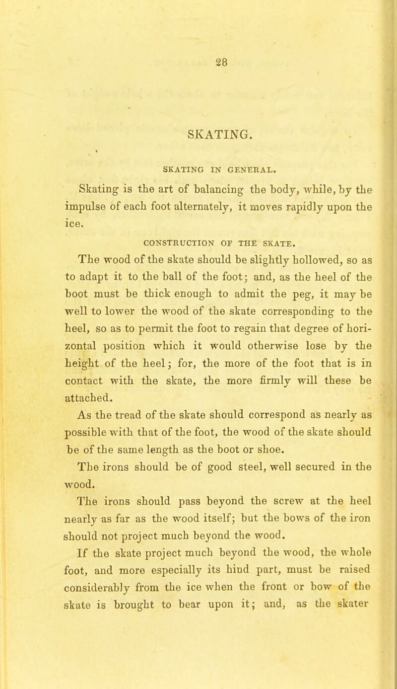 SKATING. SKATING IN GENERAL. Skating is the art of balancing the body, while, by the impulse of each foot alternately, it moves rapidly upon the ice. CONSTRUCTION OF THE SKATE. The wood of the skate should be slightly hollowed, so as to adapt it to the ball of the foot; and, as the heel of the boot must be thick enough to admit the peg, it may be well to lower the wood of the skate corresponding to the heel, so as to permit the foot to regain that degree of hori- zontal position which it would otherwise lose by the height of the heel; for, the more of the foot that is in contact with the skate, the more firmly will these be attached. As the tread of the skate should correspond as nearly as possible with that of the foot, the wood of the skate should be of the same length as the boot or shoe. The irons should be of good steel, well secured in the wood. The irons should pass beyond the screw at the heel nearly as far as the wood itself; but the bows of the iron should not project much beyond the wood. If the skate project much beyond the wood, the whole foot, and more especially its hind part, must be raised considerably from the ice when the front or bow of the skate is brought to bear upon it; and, as the skater