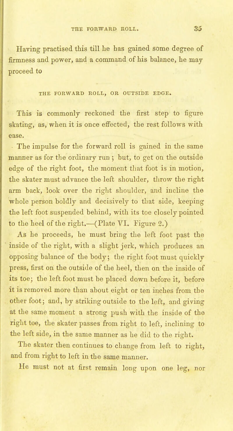 Having practised this till he has gained some degree of firmness and power, and a command of his balance, he may proceed to THE FORWARD ROLL, OR OUTSIDE EDGE. This is commonly reckoned the first step to figure skating, as, when it is once effected, the rest follows with ease. The impulse for the forward roll is gained in the same manner as for the ordinary run ; but, to get on the outside edge of the right foot, the moment that foot is in motion, the skater must advance the left shoulder, throw the right arm back, look over the rig-lit shoulder, and incline the whole person boldly and decisively to that side, keeping the left foot suspended behind, with its toe closely pointed to the heel of the right.—(Plate VI. Figure 2.) As he proceeds, he must bring the left foot past the inside of the right, with a slight jerk, which produces an opposing balance of the body; the right foot must quickly press, first on the outside of the heel, then on the inside of its toe; the left foot must be placed down before it, before it is removed more than about eight or ten inches from the other foot; and, by striking outside to the left, and giving at the same moment a strong push with the inside of the right toe, the skater passes from right to left, inclining to the left side, in the same manner as he did to the right. The skater then continues to change from left to right, and from right to left in the same manner. He must not at first remain long upon one leg, nor
