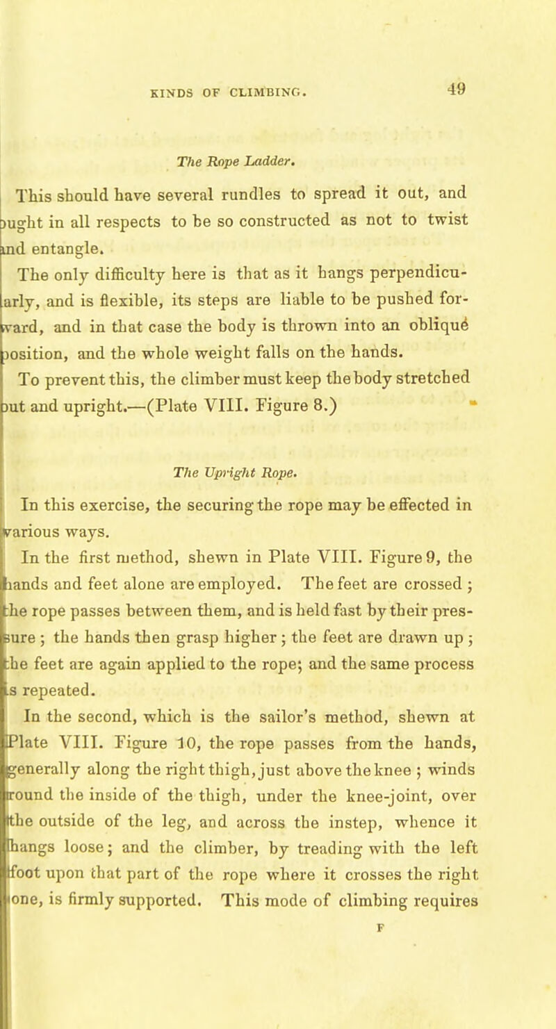 The Rope Ladder. This should have several rundles to spread it out, and raght in all respects to he so constructed as not to twist ind entangle. The only difficulty here is that as it hangs perpendicu- arly, and is flexible, its steps are liable to be pushed for- ward, and in that case the body is thrown into an oblique Dosition, and the whole weight falls on the hands. To prevent this, the climber must keep the body stretched rat and upright.—(Plate VIII. Figure 8.) The Upright Rope. In this exercise, the securing the rope may be effected in (various ways. In the first method, shewn in Plate VIII. Figure 9, the lands and feet alone are employed. The feet are crossed ; :he rope passes between them, and is held fast by their pres- sure ; the hands then grasp higher; the feet are drawn up ; the feet are again applied to the rope; and the same process .s repeated. In the second, which is the sailor's method, shewn at Plate VIII. Figure 10, the rope passes from the hands, generally along the right thigh, just above the knee ; winds round the inside of the thigh, under the knee-joint, over (the outside of the leg, and across the instep, whence it thangs loose; and the climber, by treading with the left tfoot upon that part of the rope where it crosses the right one, is firmly supported. This mode of climbing requires F