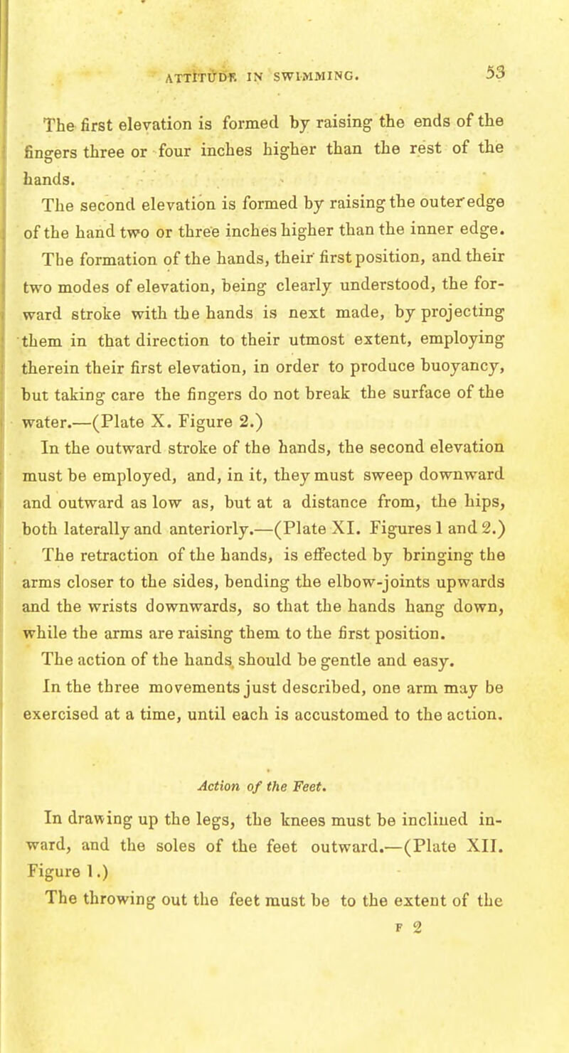 ATTITUDE IN SWIMMING. The first elevation is formed by raising the ends of the fingers three or four inches higher than the rest of the hands. The second elevation is formed by raising the outer edge of the hand two or three inches higher than the inner edge. The formation of the hands, their first position, and their two modes of elevation, being clearly understood, the for- ward stroke with the hands is next made, by projecting them in that direction to their utmost extent, employing therein their first elevation, in order to produce buoyancy, but taking: care the finsrers do not break the surface of the water.—(Plate X. Figure 2.) In the outward stroke of the hands, the second elevation must be employed, and, in it, they must sweep downward and outward as low as, but at a distance from, the hips, both laterally and anteriorly.—(Plate XI. Figures 1 and 2.) The retraction of the hands, is effected by bringing the arms closer to the sides, bending the elbow-joints upwards and the wrists downwards, so that the hands hang down, while the arms are raising them to the first position. The action of the hands, should be gentle and easy. In the three movements just described, one arm may be exercised at a time, until each is accustomed to the action. Action of the Feet. In drawing up the legs, the knees must be inclined in- ward, and the soles of the feet outward.—(Plate XII. Figure 1.) The throwing out the feet must be to the extent of the * 2