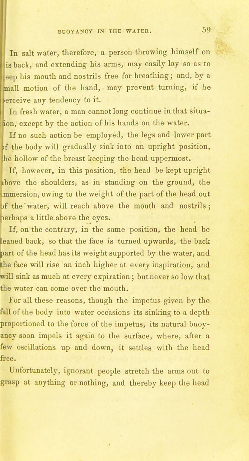 BUOYANCY IN THE WATER, I In salt water, therefore, a person throwing himself on lis back, and extending his arms, may easily lay so as to jeep his mouth and nostrils free for breathing; and, by a mall motion of the hand, may prevent turning, if he erceive any tendency to it. In fresh water, a man cannot long continue in that situa- ion, except by the action of his hands on the water. If no such action be employed, the legs and lower part if the body will gradually sink into an upright position, he hollow of the breast keeping the head uppermost. If, however, in this position, the head be kept upright above the shoulders, as in standing on the ground, the mmersion, owing to the weight of the part of the head out Of the ' water, will reach above the mouth and nostrils; perhaps a little above the eyes. If, on the contrary, in the same position, the head be leaned back, so that the face is turned upwards, the back part of the head has its weight supported by the water, and the face will rise an inch higher at every inspiration, and will sink as much at every expiration; but never so low that the water can come over the mouth. For all these reasons, though the impetus given by the fall of the body into water occasions its sinking to a depth proportioned to the force of the impetus, its natural buoy- ancy soon impels it again to the surface, where, after a few oscillations up and down, it settles with the head free. Unfortunately, ignorant people stretch the arms out to grasp at anything or nothing, and thereby keep the head