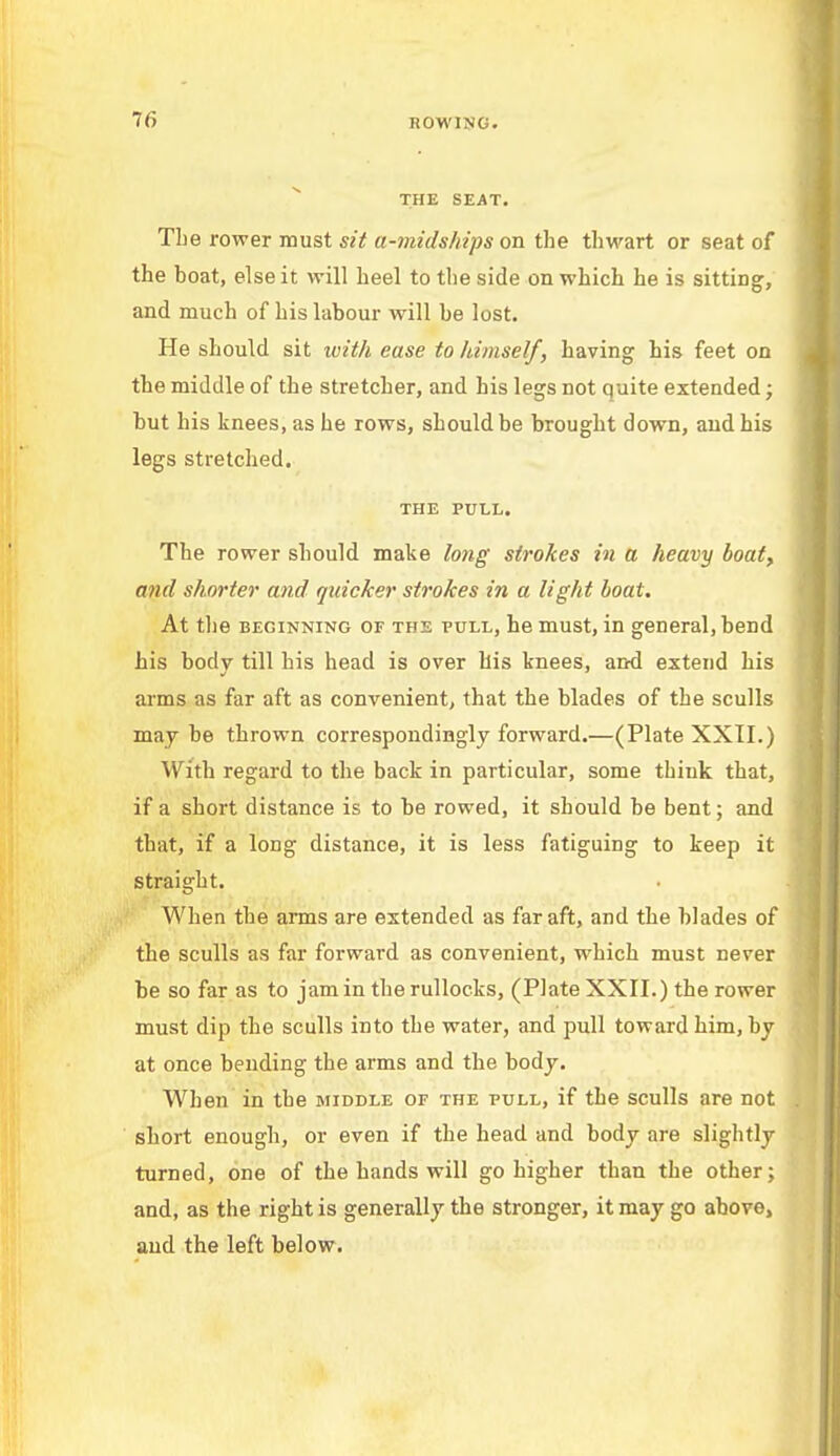 T6 BOWING. THE SEAT. The rower must sit a-midships on the thwart or seat of the boat, else it will heel to the side on which he is sitting, and much of his labour will be lost. He should sit with ease to himself, having his feet on the middle of the stretcher, and his legs not quite extended; but his knees, as he rows, should be brought down, and his legs stretched. THE PULL. The rower should make long strokes in a heavy boat, and shorter and quicker strokes in a light boat. At the beginning of the pull, he must, in general, bend his body till his head is over his knees, and extend his arms as far aft as convenient, that the blades of the sculls may be thrown correspondingly forward.—(Plate XXII.) With regard to the back in particular, some think that, if a short distance is to be rowed, it should be bent; and that, if a long distance, it is less fatiguing to keep it straight. When the arms are extended as far aft, and the blades of the sculls as far forward as convenient, which must never be so far as to jam in therullocks, (Plate XXII.) the rower must dip the sculls into the water, and pull toward him, by at once bending the arms and the body. When in the middle of the pull, if the sculls are not short enough, or even if the head and body are slightly turned, one of the hands will go higher than the other; and, as the right is generally the stronger, it may go above, and the left below.