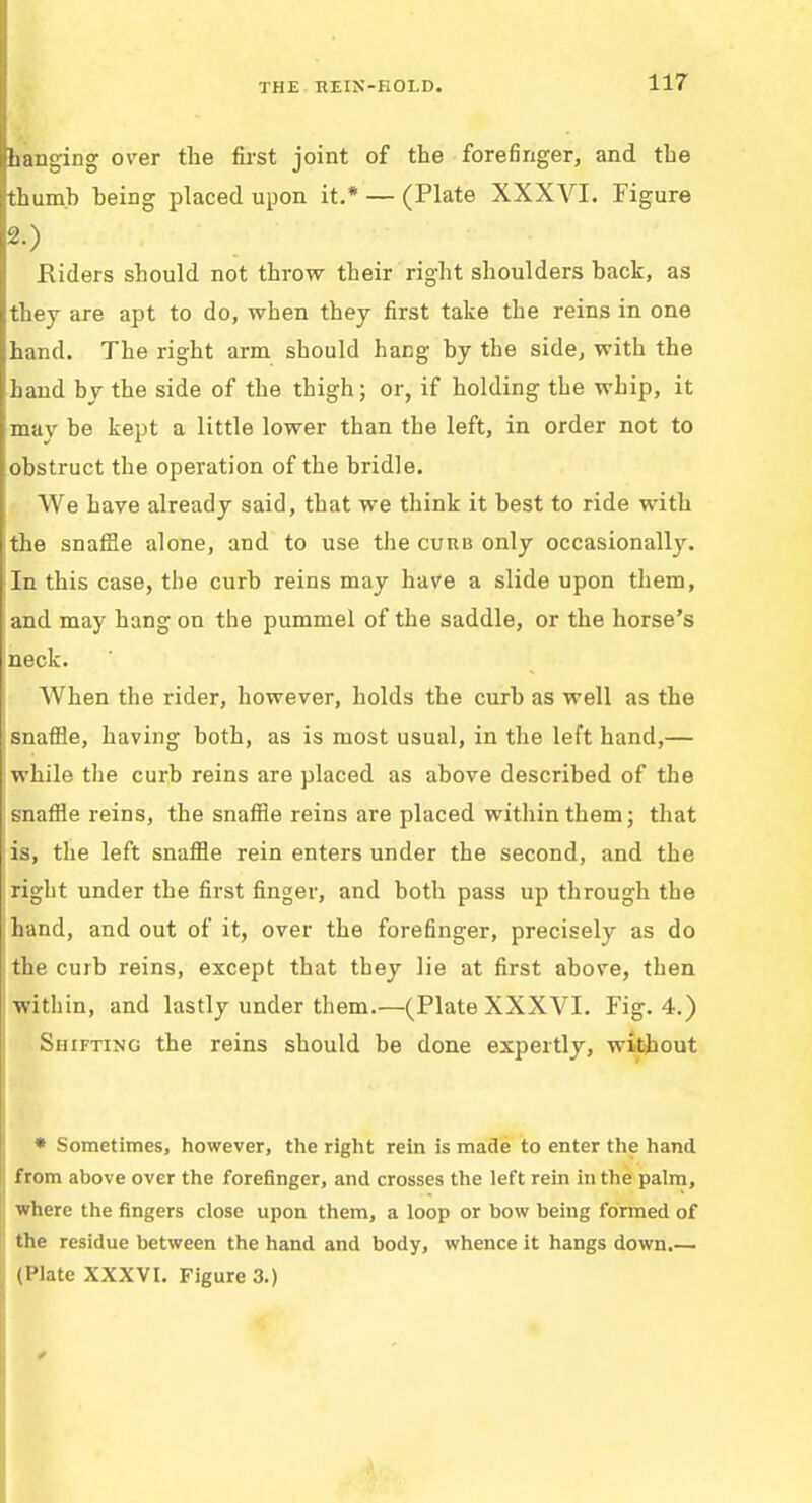 panging over the first joint of the forefinger, and the [thumb being placed upon it.* — (Plate XXXVI. Figure 2.) Eiders should not throw their right shoulders back, as they are apt to do, when they first take the reins in one hand. The right arm should hang by the side, with the hand by the side of the thigh; or, if holding the whip, it mav be kept a little lower than the left, in order not to obstruct the operation of the bridle. AVe have already said, that we think it best to ride with the snafHe alone, and to use the curb only occasionally. In this case, the curb reins may have a slide upon them, and may hang on the pummel of the saddle, or the horse's neck. When the rider, however, holds the curb as well as the : snaffle, having both, as is most usual, in the left hand,— while the curb reins are placed as above described of the snaffle reins, the snaffle reins are placed within them; that is, the left snaffle rein enters under the second, and the right under the first finger, and both pass up through the hand, and out of it, over the forefinger, precisely as do the curb reins, except that they lie at first above, then within, and lastly under them.—(Plate XXXVI. Fig. 4.) Shifting the reins should be done expertly, without * Sometimes, however, the right rein is made to enter the hand from above over the forefinger, and crosses the left rein in the palm, where the fingers close upon them, a loop or bow being formed of the residue between the hand and body, whence it hangs down.— (Plate XXXVI. Figure 3.)