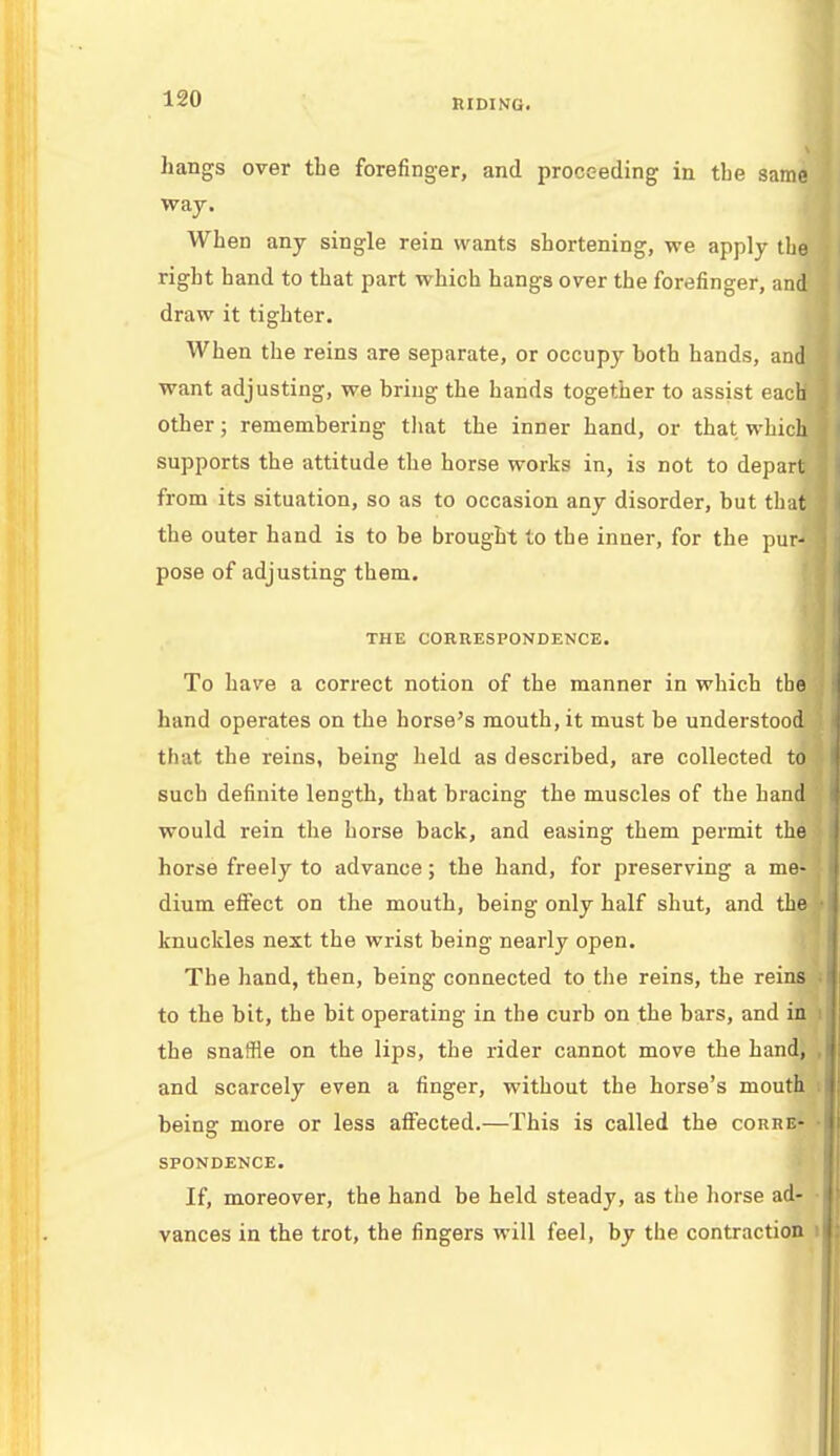 hangs over tbe forefinger, and proceeding in the same way. When any single rein wants shortening, we apply the right hand to that part which hangs over the forefinger, and draw it tighter. When the reins are separate, or occupy both hands, and i want adjusting, we bring the bands together to assist each ] other; remembering that the inner hand, or that which supports the attitude the horse works in, is not to depart from its situation, so as to occasion any disorder, but that the outer hand is to be brought to tbe inner, for the pur- j pose of adjusting them. THE CORRESPONDENCE. To have a correct notion of the manner in which the hand operates on the horse's mouth, it must be understood that the reins, being held as described, are collected to such definite length, that bracing the muscles of the hand would rein the horse back, and easing them permit the horse freely to advance; the hand, for preserving a me- dium effect on the mouth, being only half shut, and the • knuckles next the wrist being nearly open. The hand, then, being connected to the reins, the reins i to the bit, the bit operating in the curb on the bars, and in i the snaffle on the lips, the rider cannot move the hand, , and scarcely even a finger, without the horse's mouth being more or less affected.—This is called the corre- ■ SPONDENCE. If, moreover, the hand be held steady, as the horse ad- • vances in the trot, the fingers will feel, by the contraction i