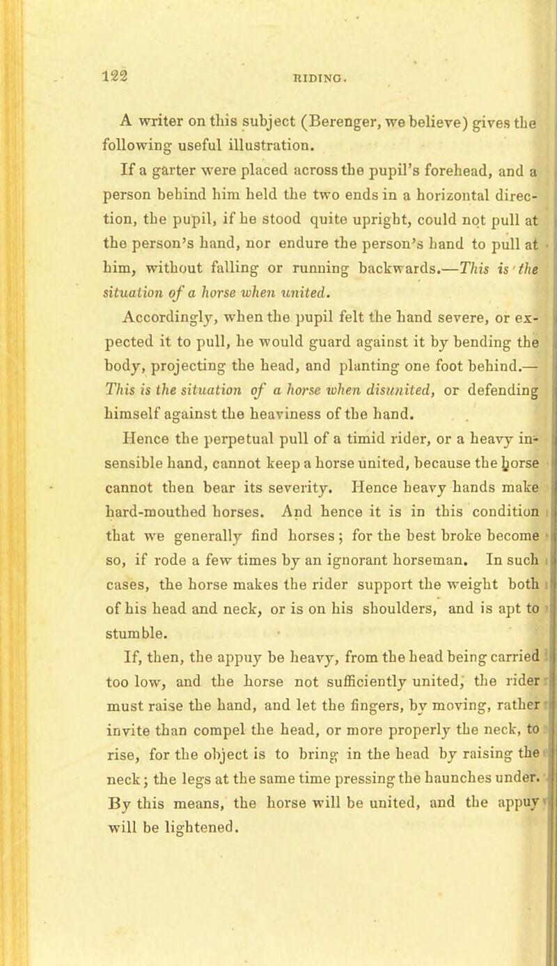 A writer on this subject (Berenger, we believe) gives the following useful illustration. If a garter were placed across tbe pupil's forehead, and a person behind him held the two ends in a horizontal direc- tion, the pupil, if he stood quite upright, could not pull at the person's hand, nor endure the person's hand to pull at • him, without falling or running backwards.—This is the situation of a horse when united. Accordingly, when the pupil felt the hand severe, or ex- pected it to pull, he would guard against it by bending the body, projecting the head, and planting one foot behind.— This is the situation of a horse when disunited, or defending himself against the heaviness of the hand. Hence the perpetual pull of a timid rider, or a heavy in- sensible hand, cannot keep a horse united, because the jjorse ■ cannot then bear its severity. Hence heavy hands make hard-mouthed horses. And hence it is in this condition i that we generally find horses ; for the best broke become f so, if rode a few times by an ignorant horseman. In such i cases, the horse makes the rider support the weight both i of his head and neck, or is on his shoulders, and is apt to ) stumble. If, then, the appuy be heavy, from the head being carried too low, and the horse not sufficiently united, the rider r must raise the hand, and let the fingers, by moving, rather i invite than compel the head, or more properly the neck, to J rise, for the object is to bring in the head by raising the el neck; the legs at the same time pressing the haunches under. *J By this means, the horse will be united, and the appuy * will be lightened.