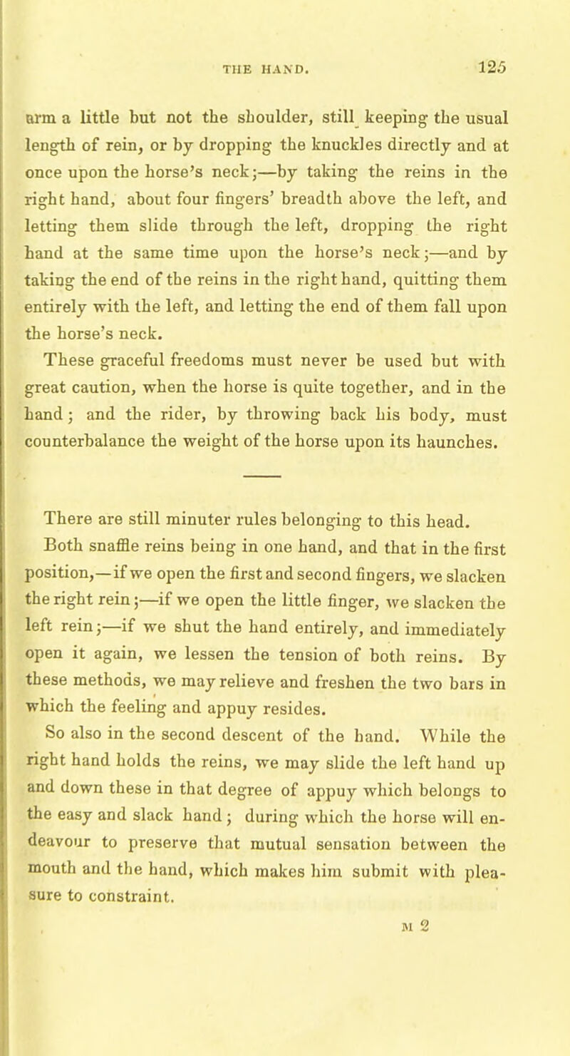 arm a little but not the sboulder, still keeping the usual length of rein, or by dropping the knuckles directly and at once upon the horse's neck;—by taking the reins in the right hand, about four fingers' breadth above the left, and letting them slide through the left, dropping the right hand at the same time upon the horse's neck;—and by taking the end of the reins in the right hand, quitting them entirely with the left, and letting the end of them fall upon the horse's neck. These graceful freedoms must never be used but with great caution, when the horse is quite together, and in the hand; and the rider, by throwing back his body, must counterbalance the weight of the horse upon its haunches. There are still minuter rules belonging to this head. Both snaffie reins being in one hand, and that in the first position,—if we open the first and second fingers, we slacken the right rein;—if we open the little finger, we slacken the left rein;—if we shut the hand entirely, and immediately open it again, we lessen the tension of both reins. By these methods, we may relieve and freshen the two bars in which the feeling and appuy resides. So also in the second descent of the hand. While the right hand holds the reins, we may slide the left hand up and down these in that degree of appuy which belongs to the easy and slack hand; during which the horse will en- deavour to preserve that mutual sensation between the mouth and the band, which makes him submit with plea- sure to constraint.