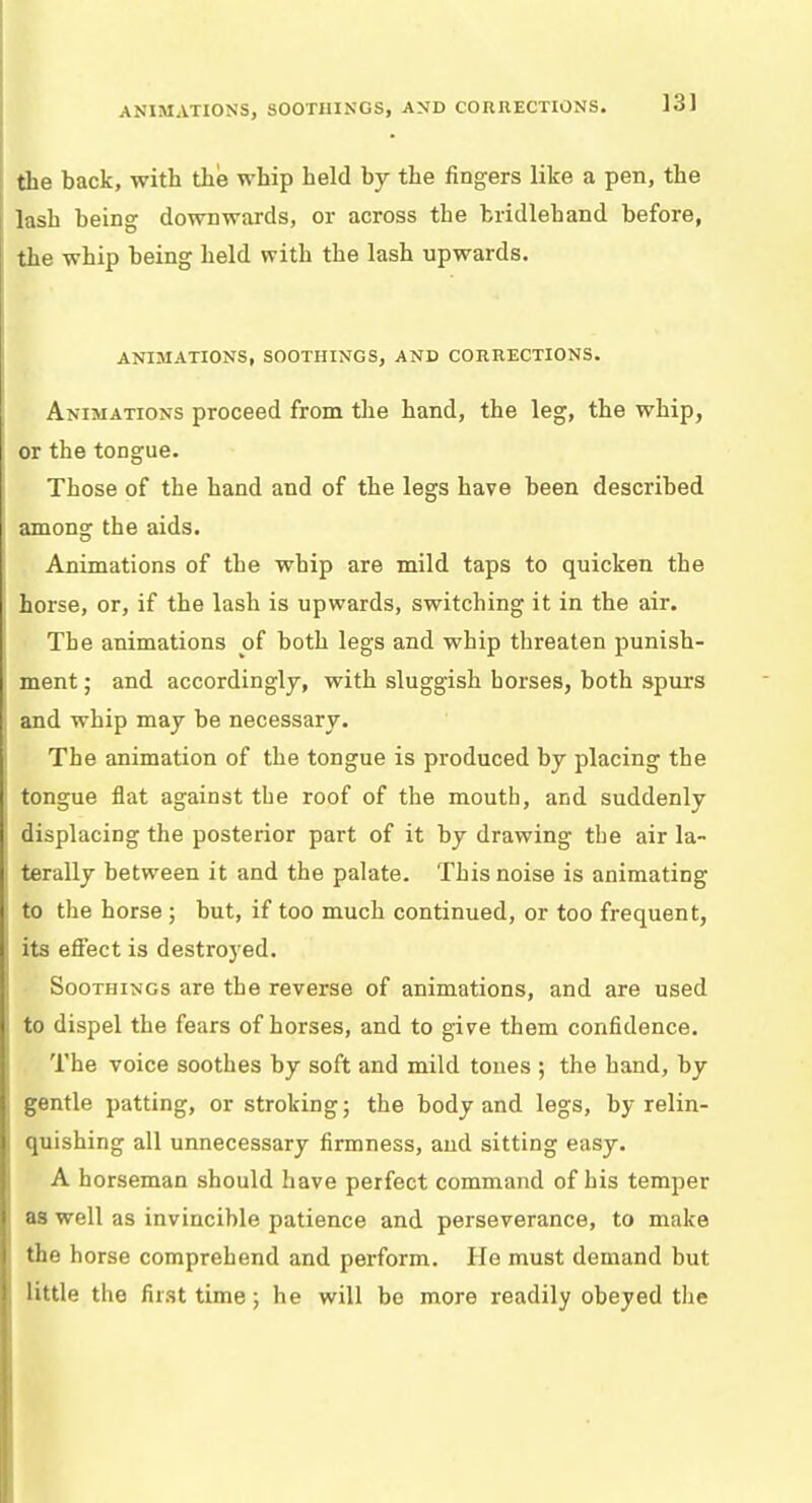 ANIMATIONS, SOOTIIINGS, AND CORRECTIONS. 13] the back, with the whip held by the fingers like a pen, the lash being downwards, or across the tridlehand before, the whip being held with the lash upwards. ANIMATIONS, SOOTIIINGS, AND CORRECTIONS. Animations proceed from the hand, the leg, the whip, or the tongue. Those of the hand and of the legs have been described among the aids. Animations of the whip are mild taps to quicken the horse, or, if the lash is upwards, switching it in the air. The animations of both legs and whip threaten punish- ment ; and accordingly, with sluggish horses, both spurs and whip may be necessary. The animation of the tongue is produced by placing the tongue flat against the roof of the mouth, and suddenly displacing the posterior part of it by drawing the air la- terally between it and the palate. This noise is animating to the horse; but, if too much continued, or too frequent, its effect is destroyed. Soothings are the reverse of animations, and are used to dispel the fears of horses, and to give them confidence. The voice soothes by soft and mild tones ; the hand, by gentle patting, or stroking; the body and legs, by relin- quishing all unnecessary firmness, and sitting easy. A horseman should have perfect command of his temper as well as invincible patience and perseverance, to make the horse comprehend and perform. He must demand but little the first time; he will be more readily obeyed the