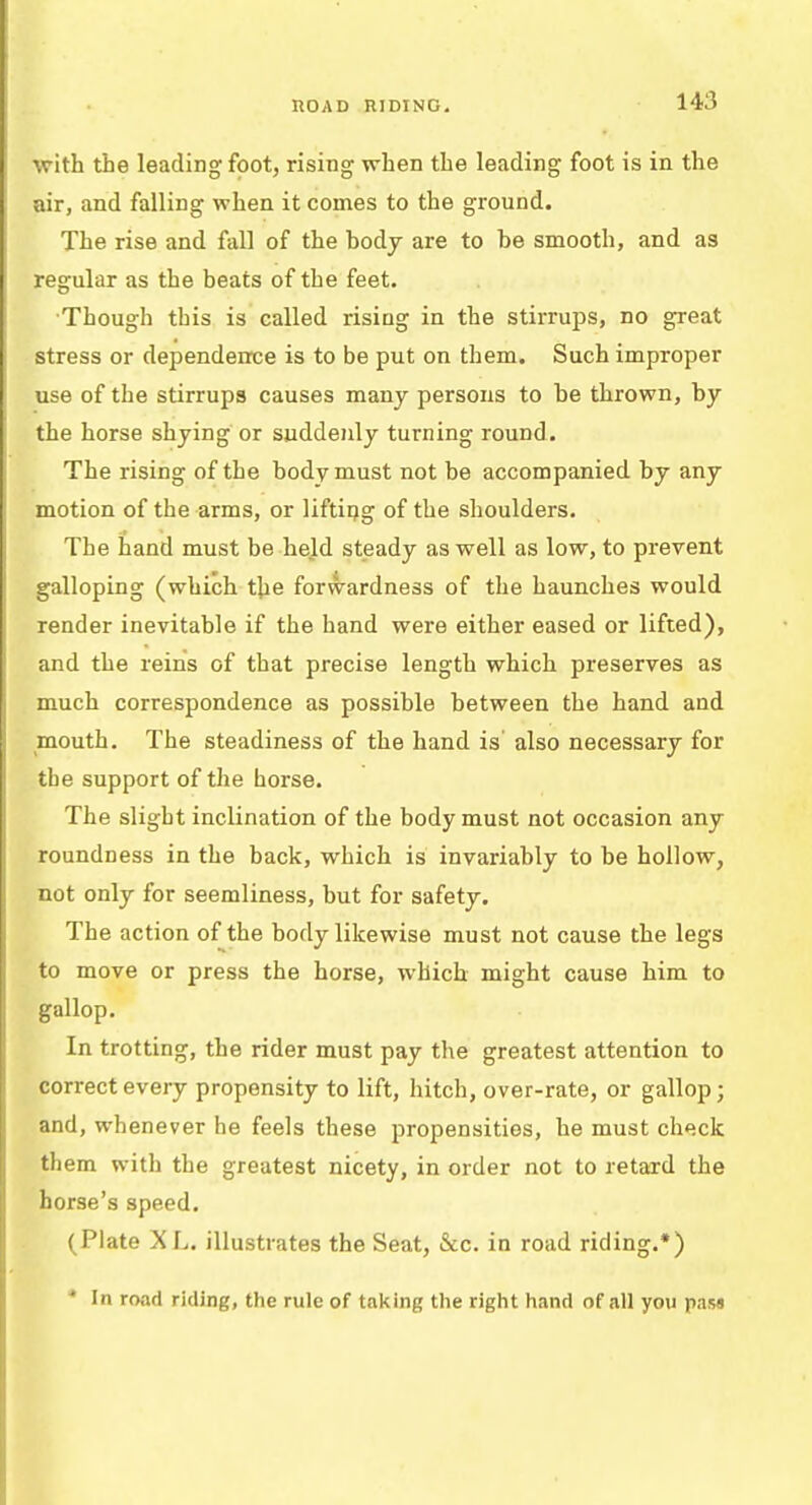 HO A D RIDING. with the leading foot, rising when the leading foot is in the air, and falling when it comes to the ground. The rise and fall of the body are to be smooth, and as regular as the beats of the feet. Though this is called rising in the stirrups, no great stress or dependence is to be put on them. Such improper use of the stirrups causes many persons to be thrown, by the horse shying or suddenly turning round. The rising of the body must not be accompanied by any motion of the arms, or lifting of the shoulders. The hand must be held steady as well as low, to prevent galloping (which the forwardness of the haunches would render inevitable if the hand were either eased or lifted), and the reins of that precise length which preserves as much correspondence as possible between the hand and mouth. The steadiness of the hand is' also necessary for the support of the horse. The slight inclination of the body must not occasion any roundness in the back, which is invariably to be hollow, not only for seemliness, but for safety. The action of the body likewise must not cause the legs to move or press the horse, which might cause him to gallop. In trotting, the rider must pay the greatest attention to correct every propensity to lift, hitch, over-rate, or gallop; and, whenever he feels these propensities, he must check them with the greatest nicety, in order not to retard the horse's speed. (Plate XL. illustrates the Seat, &c. in road riding.*) * In road riding, the rule of taking the right hand of all you pas*