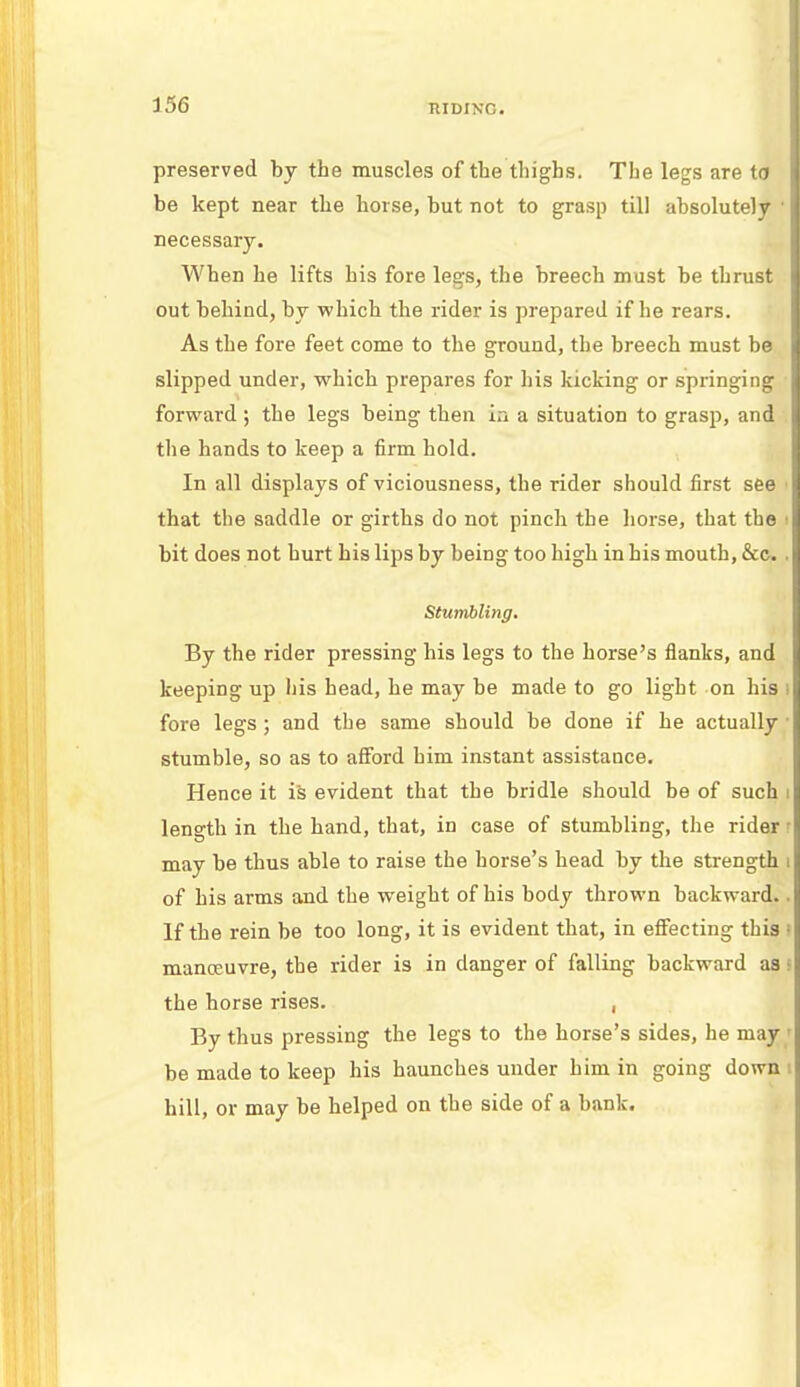 preserved by the muscles of the thighs. The legs are to be kept near the horse, but not to grasp till absolutely ' necessary. When he lifts his fore legs, the breech must be thrust out behind, by which the rider is prepared if he rears. As the fore feet come to the ground, the breech must be slipped under, which prepares for his kicking or springing forward ; the legs being then in a situation to grasp, and the hands to keep a firm hold. In all displays of viciousness, the rider should first see that the saddle or girths do not pinch the horse, that the I bit does not hurt his lips by being too high in his mouth, &c. . Stumbling. By the rider pressing his legs to the horse's flanks, and keeping up his head, he may be made to go light on his i fore legs; and the same should be done if he actually stumble, so as to afford him instant assistance. Hence it is evident that the bridle should be of such i length in the hand, that, in case of stumbling, the rider j may be thus able to raise the horse's head by the strength i of his arms and the weight of his body thrown backward.. If the rein be too long, it is evident that, in effecting this 1 manoeuvre, the rider is in danger of falling backward as s the horse rises. , By thus pressing the legs to the horse's sides, he may ■ be made to keep his haunches under him in going down \ hill, or may be helped on the side of a bank.