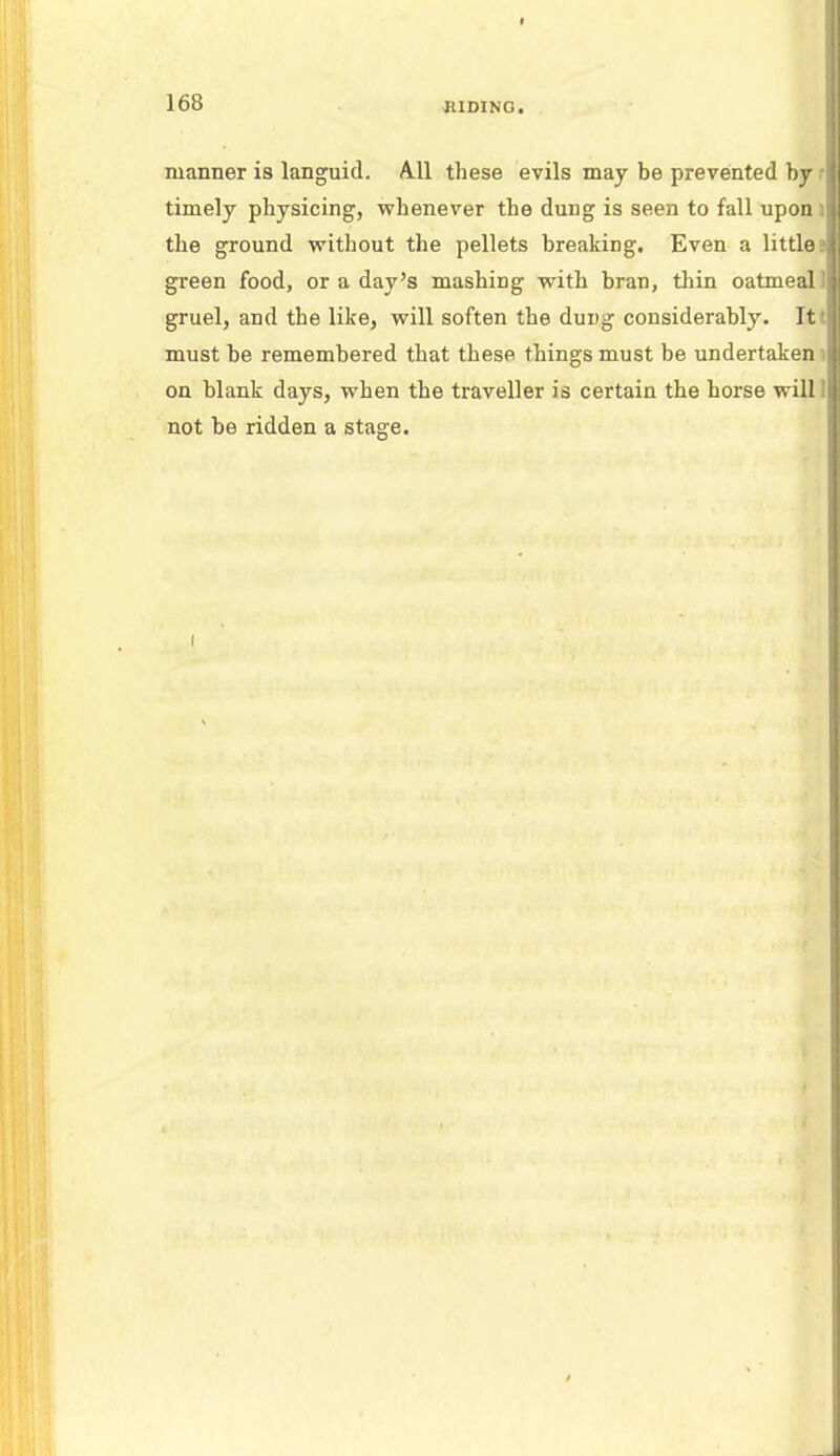 manner is languid. All these evils may be prevented by : timely physicing, whenever the dung is seen to fall upon I the ground without the pellets breaking. Even a little; green food, or a day's mashing with bran, thin oatmeal 1 gruel, and the like, will soften the dung considerably. It,: must be remembered that these things must be undertaken 1 on blank days, when the traveller is certain the horse will! not be ridden a stage.