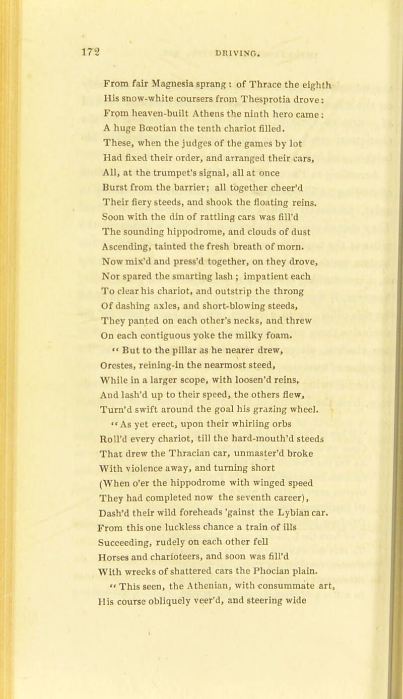 From fair Magnesia sprang : of Thrace the eighth His snow-white coursers from Thesprotia drove: From heaven-built Athens the ninth hero came; A huge Boeotian the tenth chariot filled. These, when the judges of the games by lot Had fixed their order, and arranged their cars, All, at the trumpet's signal, all at once Burst from the barrier; all together cheer'd Their fiery steeds, and shook the floating reins. Soon with the din of rattling cars was fill'd The sounding hippodrome, and clouds of dust Ascending, tainted the fresh breath of morn. Now mix'd and press'd together, on they drove, Nor spared the smarting lash ; impatient each To clear his chariot, and outstrip the throng Of dashing axles, and short-blowing steeds, They panted on each other's necks, and threw On each contiguous yoke the milky foam.  But to the pillar as he nearer drew, Orestes, reining-in the nearmost steed, While in a larger scope, with loosen'd reins, And lash'd up to their speed, the others flew, Turn'd swift around the goal his grazing wheel. As yet erect, upon their whirling orbs Roll'd every chariot, till the hard-mouth'd steeds That drew the Thracian car, unmaster'd broke With violence away, and turning short (When o'er the hippodrome with winged speed They had completed now the seventh career), Dash'd their wild foreheads 'gainst the Lybiancar. From this one luckless chance a train of ills Succeeding, rudely on each other fell Horses and charioteers, and soon was fill'd With wrecks of shattered cars the Phocian plain. '* This seen, the Athenian, with consummate art, His course obliquely veer'd, and steering wide