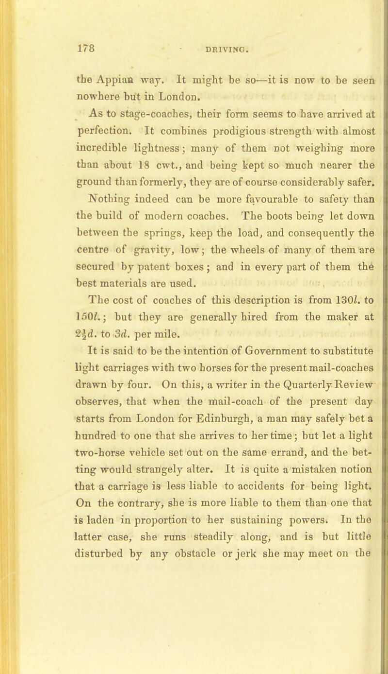 17-8 the Appian way. It might be so—it is now to be seen nowhere but in London. As to stage-coaches, their form seems to hare arrived at perfection. It combines prodigious strength with almost incredible lightness ; many of them Dot weighing more than about 18 cwt., and being kept so much nearer the ground than formerly, they are of course considerably safer. Nothing indeed can be more favourable to safety than the build of modern coaches. The boots being let down between the springs, keep the load, and consequently the centre of gravity, low; the wheels of many of them are secured by patent boxes; and in every part of them the best materials are used. The cost of coaches of this description is from 130L to 150ft,; but they are generally hired from the maker at 2£d. to 3d. per mile. It is said to be the intention of Government to substitute light carriages with two horses for the present mail-coaches drawn by four. On this, a writer in the Quarterly Review observes, that when the mail-coach of the present day starts from London for Edinburgh, a man may safely bet a hundred to one that she arrives to her time; but let a light two-horse vehicle set out on the same errand, and the bet- ting would strangely alter. It is quite a mistaken notion that a carriage is less liable to accidents for being light. On the contrary, she is more liable to them than one that is laden in proportion to her sustaining powers. In the latter case, she runs steadily along, and is but little disturbed by any obstacle or jerk she may meet on the