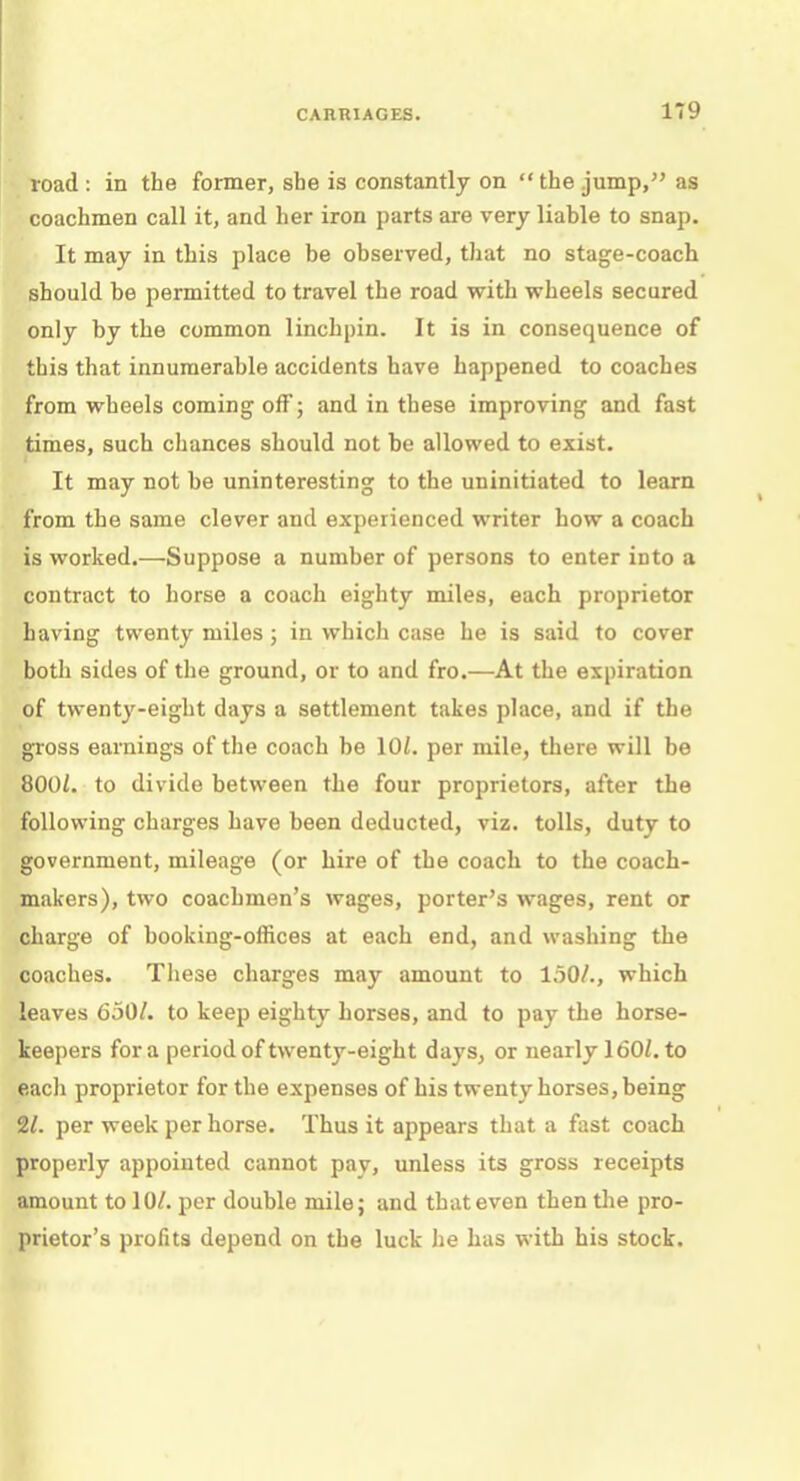 road : in the former, she is constantly on the jump, as coachmen call it, and her iron parts are very liable to snap. It may in this place be observed, that no stage-coach should be permitted to travel the road with wheels secured only by the common linchpin. It is in consequence of this that innumerable accidents have happened to coaches from wheels coming off; and in these improving and fast times, such chances should not be allowed to exist. It may not be uninteresting to the uninitiated to learn from the same clever and experienced writer how a coach is worked.—Suppose a number of persons to enter into a contract to horse a coach eighty miles, each proprietor having twenty miles; in whicli case he is said to cover both sides of the ground, or to and fro.—At the expiration of twenty-eight days a settlement takes place, and if the gross earnings of the coach be 10/. per mile, there will be 800/. to divide between the four proprietors, after the following charges have been deducted, viz. tolls, duty to government, mileage (or hire of the coach to the coach- makers), two coachmen's wages, porter's wages, rent or charge of booking-offices at each end, and washing the coaches. These charges may amount to 150/., which leaves 650/. to keep eighty horses, and to pay the horse- keepers for a period of twenty-eight days, or nearly 160/. to eacli proprietor for the expenses of his twenty horses, being 2/. per week per horse. Thus it appears that a fast coach properly appointed cannot pay, unless its gross receipts amount to 10/. per double mile; and that even then the pro- prietor's profits depend on the luck he has with his stock.